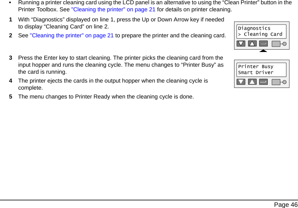 Page 46•Running a printer cleaning card using the LCD panel is an alternative to using the “Clean Printer” button in the Printer Toolbox. See "Cleaning the printer" on page 21 for details on printer cleaning.1With “Diagnostics” displayed on line 1, press the Up or Down Arrow key if needed to display “Cleaning Card” on line 2.2See "Cleaning the printer" on page 21 to prepare the printer and the cleaning card.3Press the Enter key to start cleaning. The printer picks the cleaning card from the input hopper and runs the cleaning cycle. The menu changes to “Printer Busy” as the card is running. 4The printer ejects the cards in the output hopper when the cleaning cycle is complete.5The menu changes to Printer Ready when the cleaning cycle is done.