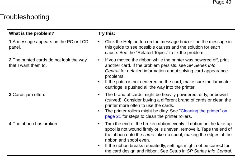 Page 49TroubleshootingWhat is the problem? Try this:1 A message appears on the PC or LCD panel.• Click the Help button on the message box or find the message in this guide to see possible causes and the solution for each cause. See the “Related Topics” to fix the problem.2 The printed cards do not look the way that I want them to.• If you moved the ribbon while the printer was powered off, print another card. If the problem persists, see SP Series Info Central for detailed information about solving card appearance problems. • If the patch is not centered on the card, make sure the laminator cartridge is pushed all the way into the printer.3 Cards jam often. • The brand of cards might be heavily powdered, dirty, or bowed (curved). Consider buying a different brand of cards or clean the printer more often to use the cards. • The printer rollers might be dirty. See "Cleaning the printer" on page 21 for steps to clean the printer rollers.4 The ribbon has broken. • Trim the end of the broken ribbon evenly. If ribbon on the take-up spool is not wound firmly or is uneven, remove it. Tape the end of the ribbon onto the same take-up spool, making the edges of the ribbon and spool even.• If the ribbon breaks repeatedly, settings might not be correct for the card design and ribbon. See Setup in SP Series Info Central.
