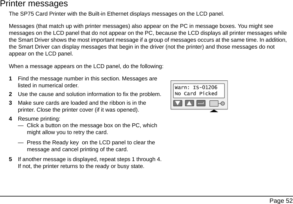 Page 52Printer messages The SP75 Card Printer with the Built-in Ethernet displays messages on the LCD panel. Messages (that match up with printer messages) also appear on the PC in message boxes. You might see messages on the LCD panel that do not appear on the PC, because the LCD displays all printer messages while the Smart Driver shows the most important message if a group of messages occurs at the same time. In addition, the Smart Driver can display messages that begin in the driver (not the printer) and those messages do not appear on the LCD panel. When a message appears on the LCD panel, do the following:1Find the message number in this section. Messages are listed in numerical order.2Use the cause and solution information to fix the problem.3Make sure cards are loaded and the ribbon is in the printer. Close the printer cover (if it was opened).4Resume printing:— Click a button on the message box on the PC, which might allow you to retry the card. — Press the Ready key on the LCD panel to clear the message and cancel printing of the card.5If another message is displayed, repeat steps 1 through 4. If not, the printer returns to the ready or busy state.
