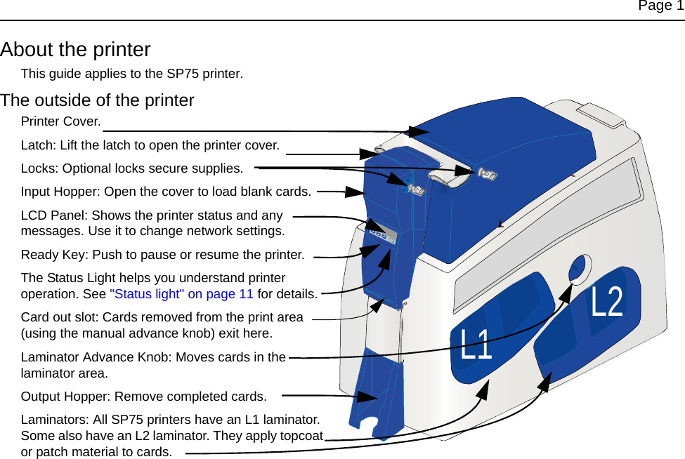 Page 1About the printerThis guide applies to the SP75 printer.The outside of the printerPrinter Cover.Latch: Lift the latch to open the printer cover.Locks: Optional locks secure supplies.Input Hopper: Open the cover to load blank cards.LCD Panel: Shows the printer status and any messages. Use it to change network settings.Ready Key: Push to pause or resume the printer.The Status Light helps you understand printer operation. See "Status light" on page 11 for details.Card out slot: Cards removed from the print area (using the manual advance knob) exit here.Laminator Advance Knob: Moves cards in the laminator area.Output Hopper: Remove completed cards.Laminators: All SP75 printers have an L1 laminator. Some also have an L2 laminator. They apply topcoat or patch material to cards.L1 L2