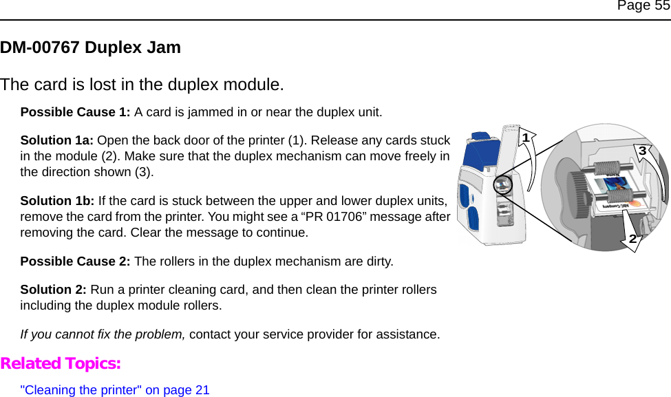Page 55DM-00767 Duplex JamThe card is lost in the duplex module.Possible Cause 1: A card is jammed in or near the duplex unit. Solution 1a: Open the back door of the printer (1). Release any cards stuck in the module (2). Make sure that the duplex mechanism can move freely in the direction shown (3).Solution 1b: If the card is stuck between the upper and lower duplex units, remove the card from the printer. You might see a “PR 01706” message after removing the card. Clear the message to continue.Possible Cause 2: The rollers in the duplex mechanism are dirty. Solution 2: Run a printer cleaning card, and then clean the printer rollers including the duplex module rollers. If you cannot fix the problem, contact your service provider for assistance. Related Topics:"Cleaning the printer" on page 21231