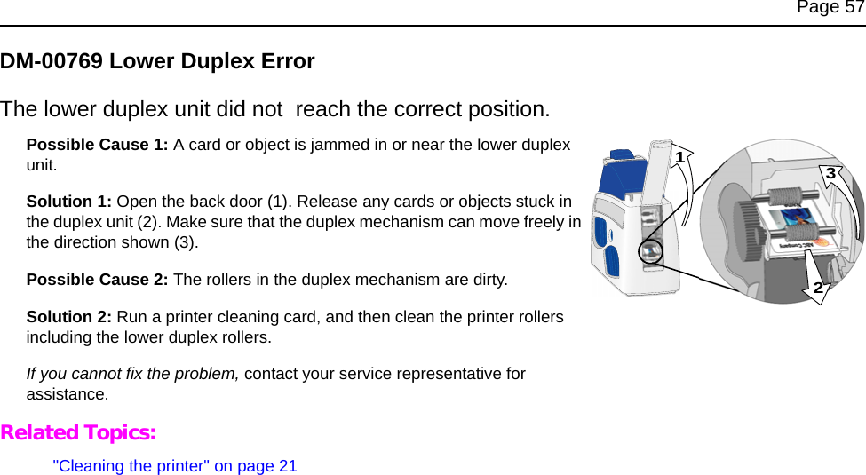 Page 57DM-00769 Lower Duplex ErrorThe lower duplex unit did not reach the correct position. Possible Cause 1: A card or object is jammed in or near the lower duplex unit. Solution 1: Open the back door (1). Release any cards or objects stuck in the duplex unit (2). Make sure that the duplex mechanism can move freely in the direction shown (3). Possible Cause 2: The rollers in the duplex mechanism are dirty. Solution 2: Run a printer cleaning card, and then clean the printer rollers including the lower duplex rollers. If you cannot fix the problem, contact your service representative for assistance. Related Topics:"Cleaning the printer" on page 21231