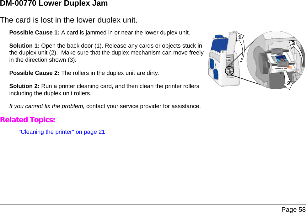 Page 58DM-00770 Lower Duplex JamThe card is lost in the lower duplex unit. Possible Cause 1: A card is jammed in or near the lower duplex unit. Solution 1: Open the back door (1). Release any cards or objects stuck in the duplex unit (2). Make sure that the duplex mechanism can move freely in the direction shown (3).Possible Cause 2: The rollers in the duplex unit are dirty. Solution 2: Run a printer cleaning card, and then clean the printer rollers including the duplex unit rollers. If you cannot fix the problem, contact your service provider for assistance. Related Topics:"Cleaning the printer" on page 21231