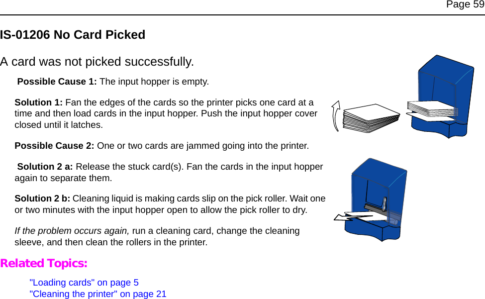 Page 59IS-01206 No Card PickedA card was not picked successfully. Possible Cause 1: The input hopper is empty.Solution 1: Fan the edges of the cards so the printer picks one card at a time and then load cards in the input hopper. Push the input hopper cover closed until it latches.Possible Cause 2: One or two cards are jammed going into the printer. Solution 2 a: Release the stuck card(s). Fan the cards in the input hopper again to separate them. Solution 2 b: Cleaning liquid is making cards slip on the pick roller. Wait one or two minutes with the input hopper open to allow the pick roller to dry.If the problem occurs again, run a cleaning card, change the cleaning sleeve, and then clean the rollers in the printer.Related Topics:"Loading cards" on page 5"Cleaning the printer" on page 21