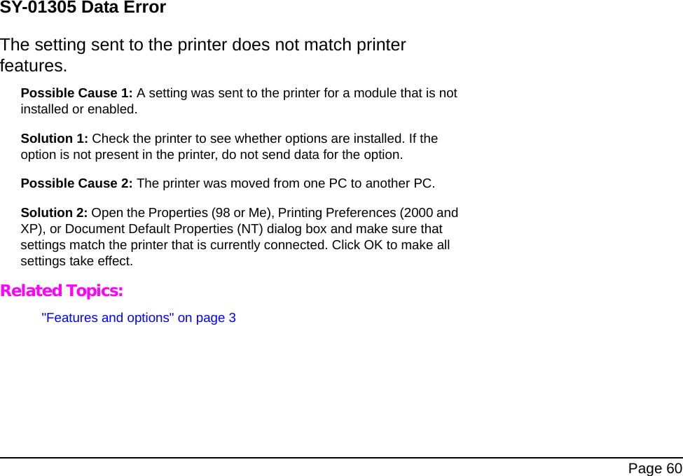 Page 60SY-01305 Data ErrorThe setting sent to the printer does not match printer features.Possible Cause 1: A setting was sent to the printer for a module that is not installed or enabled.Solution 1: Check the printer to see whether options are installed. If the option is not present in the printer, do not send data for the option.Possible Cause 2: The printer was moved from one PC to another PC.Solution 2: Open the Properties (98 or Me), Printing Preferences (2000 and XP), or Document Default Properties (NT) dialog box and make sure that settings match the printer that is currently connected. Click OK to make all settings take effect.Related Topics:"Features and options" on page 3