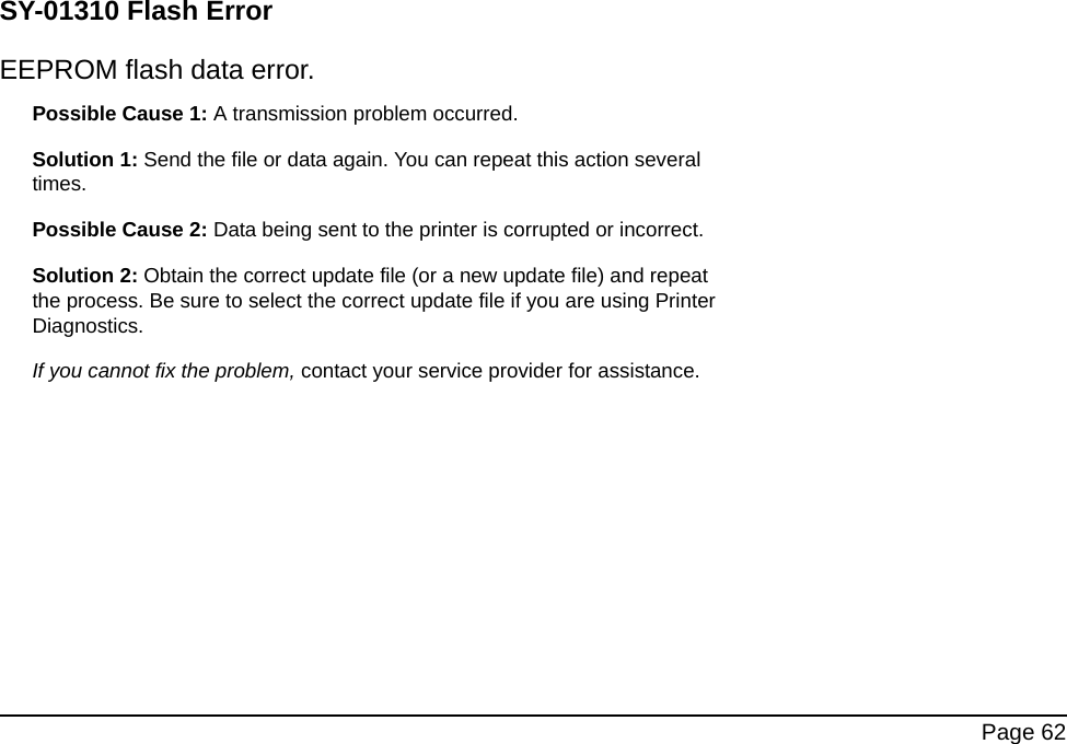 Page 62SY-01310 Flash ErrorEEPROM flash data error.Possible Cause 1: A transmission problem occurred.Solution 1: Send the file or data again. You can repeat this action several times.Possible Cause 2: Data being sent to the printer is corrupted or incorrect.Solution 2: Obtain the correct update file (or a new update file) and repeat the process. Be sure to select the correct update file if you are using Printer Diagnostics.If you cannot fix the problem, contact your service provider for assistance.