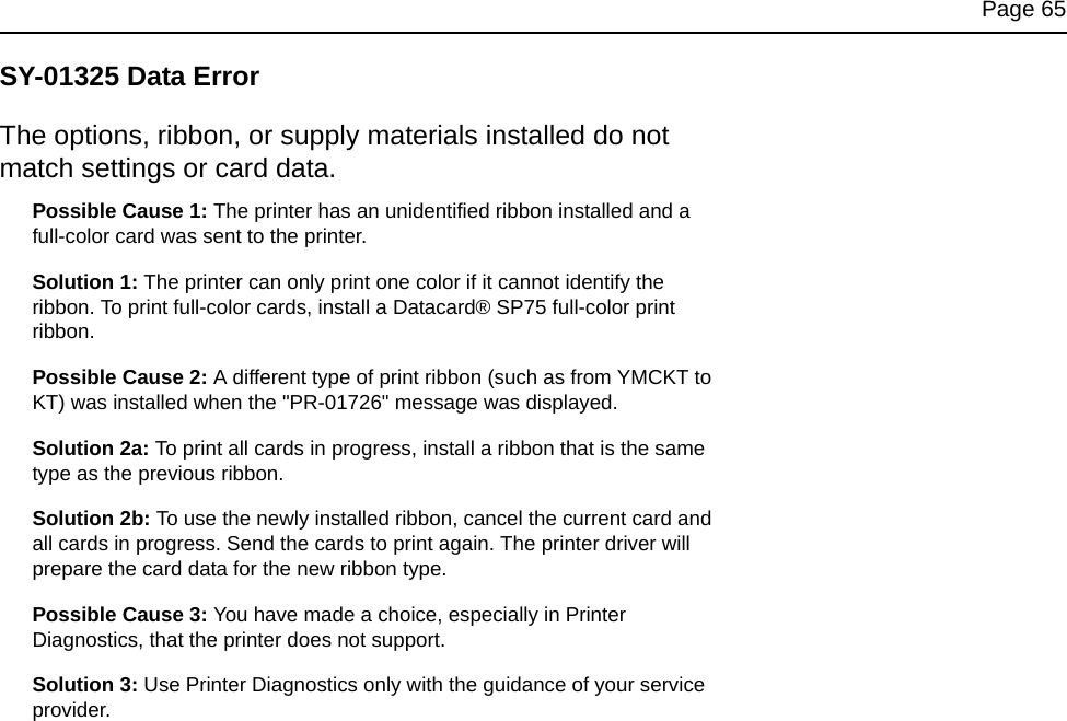 Page 65SY-01325 Data ErrorThe options, ribbon, or supply materials installed do not match settings or card data.Possible Cause 1: The printer has an unidentified ribbon installed and a full-color card was sent to the printer.Solution 1: The printer can only print one color if it cannot identify the ribbon. To print full-color cards, install a Datacard® SP75 full-color print ribbon. Possible Cause 2: A different type of print ribbon (such as from YMCKT to KT) was installed when the "PR-01726" message was displayed.Solution 2a: To print all cards in progress, install a ribbon that is the same type as the previous ribbon. Solution 2b: To use the newly installed ribbon, cancel the current card and all cards in progress. Send the cards to print again. The printer driver will prepare the card data for the new ribbon type.Possible Cause 3: You have made a choice, especially in Printer Diagnostics, that the printer does not support.Solution 3: Use Printer Diagnostics only with the guidance of your service provider.