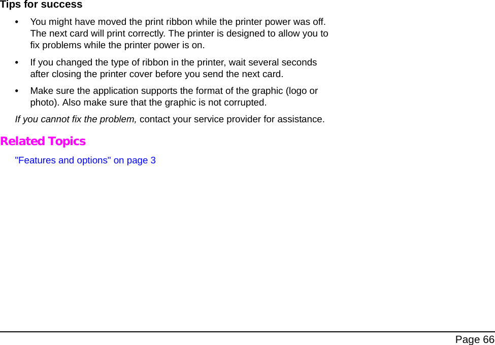 Page 66Tips for success •You might have moved the print ribbon while the printer power was off. The next card will print correctly. The printer is designed to allow you to fix problems while the printer power is on. •If you changed the type of ribbon in the printer, wait several seconds after closing the printer cover before you send the next card. •Make sure the application supports the format of the graphic (logo or photo). Also make sure that the graphic is not corrupted.If you cannot fix the problem, contact your service provider for assistance. Related Topics"Features and options" on page 3