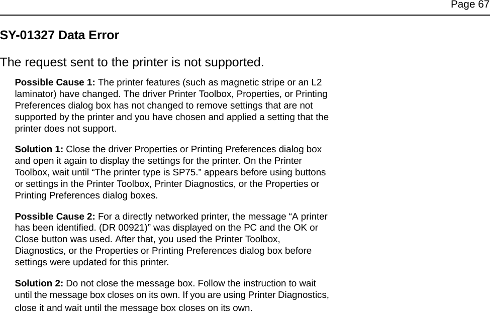 Page 67SY-01327 Data ErrorThe request sent to the printer is not supported.Possible Cause 1: The printer features (such as magnetic stripe or an L2 laminator) have changed. The driver Printer Toolbox, Properties, or Printing Preferences dialog box has not changed to remove settings that are not supported by the printer and you have chosen and applied a setting that the printer does not support. Solution 1: Close the driver Properties or Printing Preferences dialog box and open it again to display the settings for the printer. On the Printer Toolbox, wait until “The printer type is SP75.” appears before using buttons or settings in the Printer Toolbox, Printer Diagnostics, or the Properties or Printing Preferences dialog boxes.Possible Cause 2: For a directly networked printer, the message “A printer has been identified. (DR 00921)” was displayed on the PC and the OK or Close button was used. After that, you used the Printer Toolbox, Diagnostics, or the Properties or Printing Preferences dialog box before settings were updated for this printer. Solution 2: Do not close the message box. Follow the instruction to wait until the message box closes on its own. If you are using Printer Diagnostics, close it and wait until the message box closes on its own.