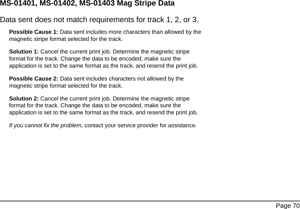 Page 70MS-01401, MS-01402, MS-01403 Mag Stripe DataData sent does not match requirements for track 1, 2, or 3.Possible Cause 1: Data sent includes more characters than allowed by the magnetic stripe format selected for the track.Solution 1: Cancel the current print job. Determine the magnetic stripe format for the track. Change the data to be encoded, make sure the application is set to the same format as the track, and resend the print job. Possible Cause 2: Data sent includes characters not allowed by the magnetic stripe format selected for the track.Solution 2: Cancel the current print job. Determine the magnetic stripe format for the track. Change the data to be encoded, make sure the application is set to the same format as the track, and resend the print job. If you cannot fix the problem, contact your service provider for assistance.