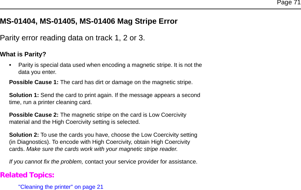 Page 71MS-01404, MS-01405, MS-01406 Mag Stripe ErrorParity error reading data on track 1, 2 or 3.What is Parity?•Parity is special data used when encoding a magnetic stripe. It is not the data you enter.Possible Cause 1: The card has dirt or damage on the magnetic stripe.Solution 1: Send the card to print again. If the message appears a second time, run a printer cleaning card. Possible Cause 2: The magnetic stripe on the card is Low Coercivity material and the High Coercivity setting is selected.Solution 2: To use the cards you have, choose the Low Coercivity setting (in Diagnostics). To encode with High Coercivity, obtain High Coercivity cards. Make sure the cards work with your magnetic stripe reader.If you cannot fix the problem, contact your service provider for assistance.Related Topics:"Cleaning the printer" on page 21