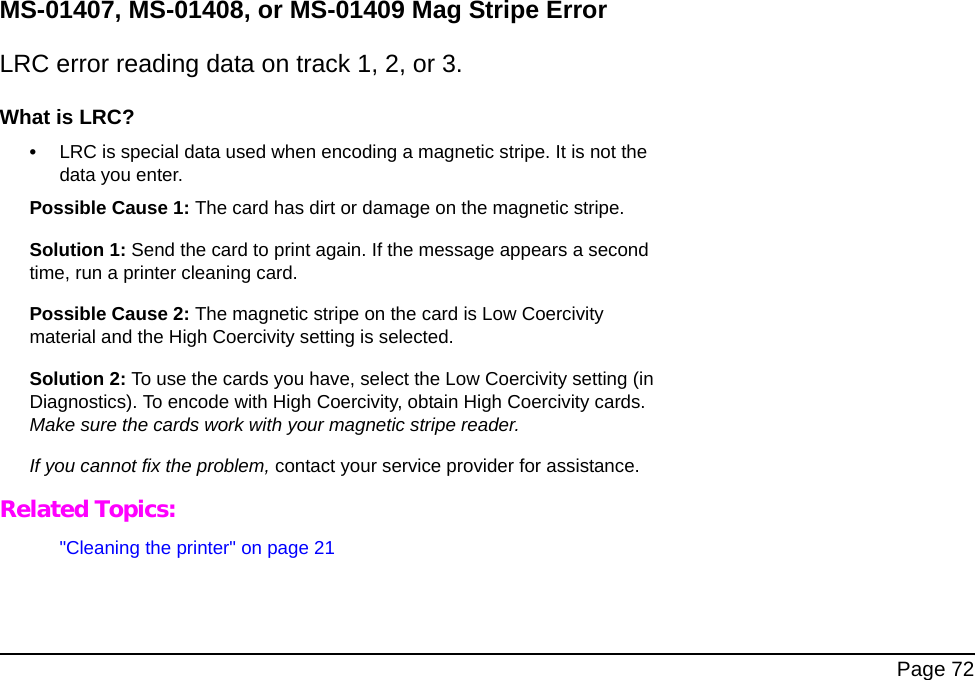 Page 72MS-01407, MS-01408, or MS-01409 Mag Stripe ErrorLRC error reading data on track 1, 2, or 3.What is LRC?•LRC is special data used when encoding a magnetic stripe. It is not the data you enter.Possible Cause 1: The card has dirt or damage on the magnetic stripe.Solution 1: Send the card to print again. If the message appears a second time, run a printer cleaning card. Possible Cause 2: The magnetic stripe on the card is Low Coercivity material and the High Coercivity setting is selected.Solution 2: To use the cards you have, select the Low Coercivity setting (in Diagnostics). To encode with High Coercivity, obtain High Coercivity cards. Make sure the cards work with your magnetic stripe reader.If you cannot fix the problem, contact your service provider for assistance.Related Topics:"Cleaning the printer" on page 21
