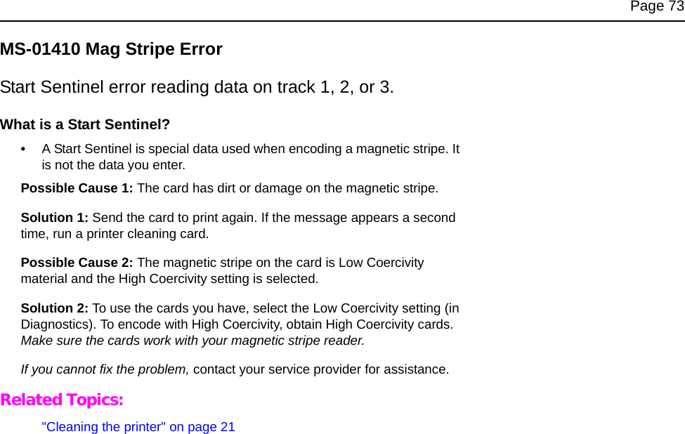 Page 73MS-01410 Mag Stripe ErrorStart Sentinel error reading data on track 1, 2, or 3.What is a Start Sentinel?•A Start Sentinel is special data used when encoding a magnetic stripe. It is not the data you enter.Possible Cause 1: The card has dirt or damage on the magnetic stripe.Solution 1: Send the card to print again. If the message appears a second time, run a printer cleaning card. Possible Cause 2: The magnetic stripe on the card is Low Coercivity material and the High Coercivity setting is selected.Solution 2: To use the cards you have, select the Low Coercivity setting (in Diagnostics). To encode with High Coercivity, obtain High Coercivity cards. Make sure the cards work with your magnetic stripe reader.If you cannot fix the problem, contact your service provider for assistance.Related Topics:"Cleaning the printer" on page 21