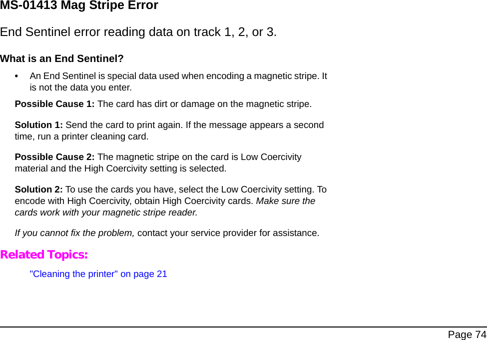 Page 74MS-01413 Mag Stripe ErrorEnd Sentinel error reading data on track 1, 2, or 3.What is an End Sentinel?•An End Sentinel is special data used when encoding a magnetic stripe. It is not the data you enter.Possible Cause 1: The card has dirt or damage on the magnetic stripe.Solution 1: Send the card to print again. If the message appears a second time, run a printer cleaning card. Possible Cause 2: The magnetic stripe on the card is Low Coercivity material and the High Coercivity setting is selected.Solution 2: To use the cards you have, select the Low Coercivity setting. To encode with High Coercivity, obtain High Coercivity cards. Make sure the cards work with your magnetic stripe reader.If you cannot fix the problem, contact your service provider for assistance.Related Topics:"Cleaning the printer" on page 21