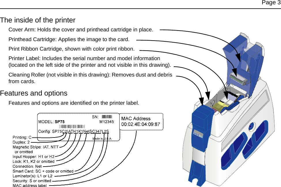 Page 3The inside of the printerCover Arm: Holds the cover and printhead cartridge in place.Printhead Cartridge: Applies the image to the card.Print Ribbon Cartridge, shown with color print ribbon.Printer Label: Includes the serial number and model information (located on the left side of the printer and not visible in this drawing).Cleaning Roller (not visible in this drawing): Removes dust and debris from cards.Features and optionsFeatures and options are identified on the printer label.