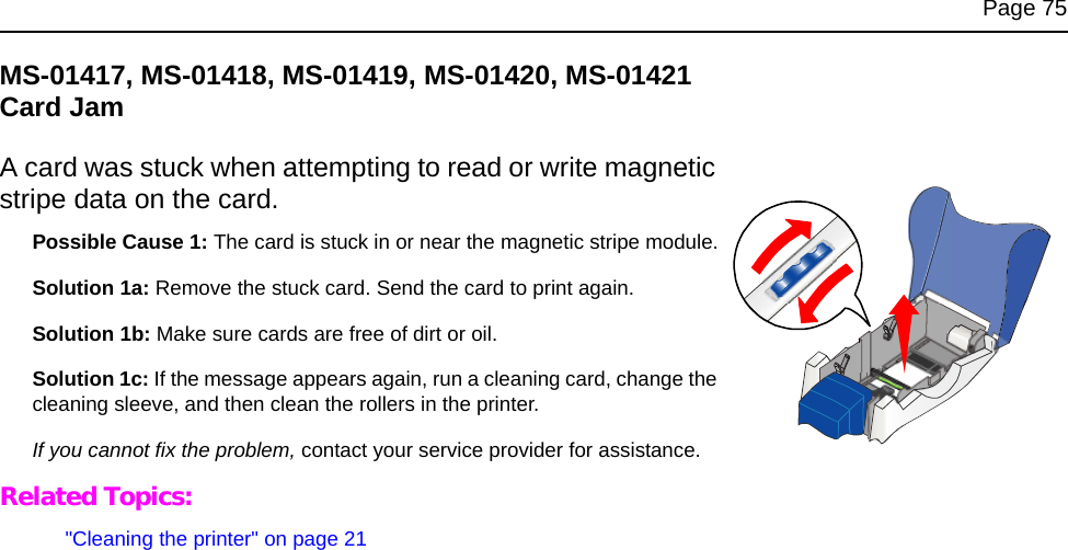 Page 75MS-01417, MS-01418, MS-01419, MS-01420, MS-01421 Card JamA card was stuck when attempting to read or write magnetic stripe data on the card.Possible Cause 1: The card is stuck in or near the magnetic stripe module.Solution 1a: Remove the stuck card. Send the card to print again.Solution 1b: Make sure cards are free of dirt or oil.Solution 1c: If the message appears again, run a cleaning card, change the cleaning sleeve, and then clean the rollers in the printer.If you cannot fix the problem, contact your service provider for assistance.Related Topics:"Cleaning the printer" on page 21