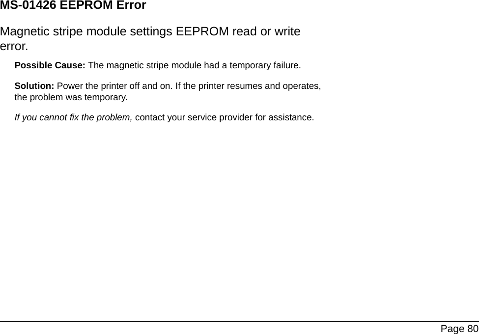 Page 80MS-01426 EEPROM ErrorMagnetic stripe module settings EEPROM read or write error.Possible Cause: The magnetic stripe module had a temporary failure. Solution: Power the printer off and on. If the printer resumes and operates, the problem was temporary. If you cannot fix the problem, contact your service provider for assistance.