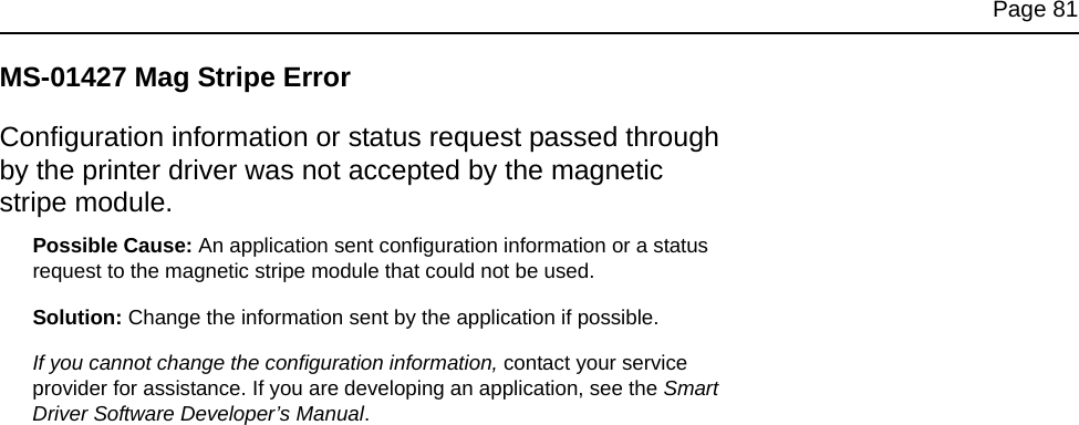 Page 81MS-01427 Mag Stripe ErrorConfiguration information or status request passed through by the printer driver was not accepted by the magnetic stripe module.Possible Cause: An application sent configuration information or a status request to the magnetic stripe module that could not be used.Solution: Change the information sent by the application if possible. If you cannot change the configuration information, contact your service provider for assistance. If you are developing an application, see the Smart Driver Software Developer’s Manual.