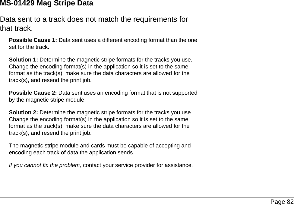 Page 82MS-01429 Mag Stripe DataData sent to a track does not match the requirements for that track.Possible Cause 1: Data sent uses a different encoding format than the one set for the track. Solution 1: Determine the magnetic stripe formats for the tracks you use. Change the encoding format(s) in the application so it is set to the same format as the track(s), make sure the data characters are allowed for the track(s), and resend the print job. Possible Cause 2: Data sent uses an encoding format that is not supported by the magnetic stripe module. Solution 2: Determine the magnetic stripe formats for the tracks you use. Change the encoding format(s) in the application so it is set to the same format as the track(s), make sure the data characters are allowed for the track(s), and resend the print job.The magnetic stripe module and cards must be capable of accepting and encoding each track of data the application sends.If you cannot fix the problem, contact your service provider for assistance.