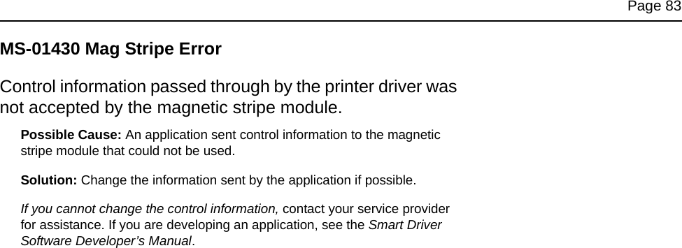 Page 83MS-01430 Mag Stripe ErrorControl information passed through by the printer driver was not accepted by the magnetic stripe module. Possible Cause: An application sent control information to the magnetic stripe module that could not be used.Solution: Change the information sent by the application if possible. If you cannot change the control information, contact your service provider for assistance. If you are developing an application, see the Smart Driver Software Developer’s Manual.