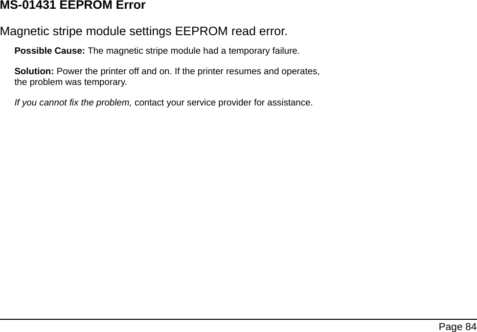 Page 84MS-01431 EEPROM ErrorMagnetic stripe module settings EEPROM read error. Possible Cause: The magnetic stripe module had a temporary failure. Solution: Power the printer off and on. If the printer resumes and operates, the problem was temporary. If you cannot fix the problem, contact your service provider for assistance.