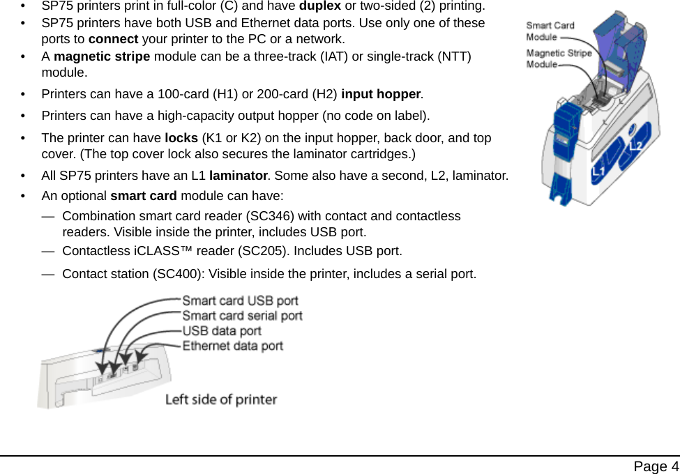 Page 4• SP75 printers print in full-color (C) and have duplex or two-sided (2) printing. • SP75 printers have both USB and Ethernet data ports. Use only one of these ports to connect your printer to the PC or a network.•A magnetic stripe module can be a three-track (IAT) or single-track (NTT) module.• Printers can have a 100-card (H1) or 200-card (H2) input hopper.• Printers can have a high-capacity output hopper (no code on label).• The printer can have locks (K1 or K2) on the input hopper, back door, and top cover. (The top cover lock also secures the laminator cartridges.) • All SP75 printers have an L1 laminator. Some also have a second, L2, laminator.• An optional smart card module can have:— Combination smart card reader (SC346) with contact and contactless readers. Visible inside the printer, includes USB port. — Contactless iCLASS™ reader (SC205). Includes USB port. — Contact station (SC400): Visible inside the printer, includes a serial port.
