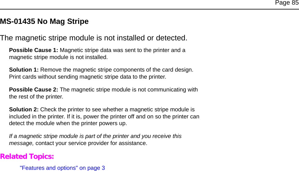 Page 85MS-01435 No Mag StripeThe magnetic stripe module is not installed or detected.Possible Cause 1: Magnetic stripe data was sent to the printer and a magnetic stripe module is not installed.Solution 1: Remove the magnetic stripe components of the card design. Print cards without sending magnetic stripe data to the printer.Possible Cause 2: The magnetic stripe module is not communicating with the rest of the printer.Solution 2: Check the printer to see whether a magnetic stripe module is included in the printer. If it is, power the printer off and on so the printer can detect the module when the printer powers up.If a magnetic stripe module is part of the printer and you receive this message, contact your service provider for assistance.Related Topics: "Features and options" on page 3
