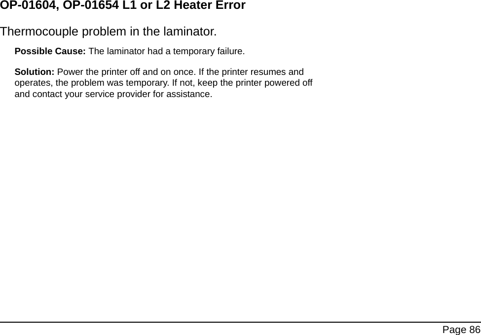 Page 86OP-01604, OP-01654 L1 or L2 Heater ErrorThermocouple problem in the laminator. Possible Cause: The laminator had a temporary failure. Solution: Power the printer off and on once. If the printer resumes and operates, the problem was temporary. If not, keep the printer powered off and contact your service provider for assistance.
