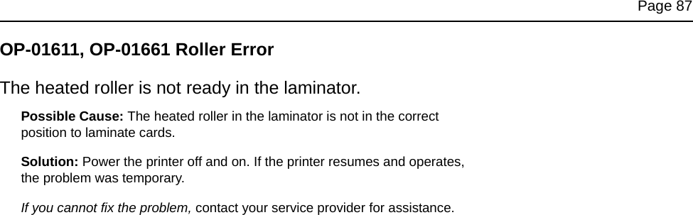 Page 87OP-01611, OP-01661 Roller ErrorThe heated roller is not ready in the laminator.Possible Cause: The heated roller in the laminator is not in the correct position to laminate cards. Solution: Power the printer off and on. If the printer resumes and operates, the problem was temporary. If you cannot fix the problem, contact your service provider for assistance.