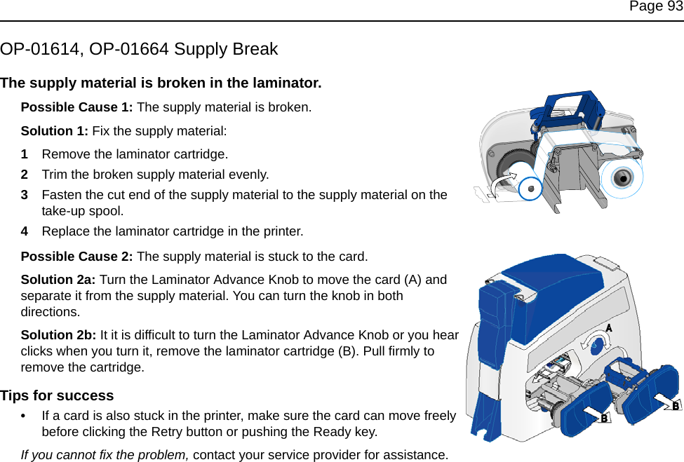 Page 93OP-01614, OP-01664 Supply BreakThe supply material is broken in the laminator.Possible Cause 1: The supply material is broken. Solution 1: Fix the supply material:1Remove the laminator cartridge.2Trim the broken supply material evenly.3Fasten the cut end of the supply material to the supply material on the take-up spool. 4Replace the laminator cartridge in the printer. Possible Cause 2: The supply material is stuck to the card. Solution 2a: Turn the Laminator Advance Knob to move the card (A) and separate it from the supply material. You can turn the knob in both directions.Solution 2b: It it is difficult to turn the Laminator Advance Knob or you hear clicks when you turn it, remove the laminator cartridge (B). Pull firmly to remove the cartridge. Tips for success•If a card is also stuck in the printer, make sure the card can move freely before clicking the Retry button or pushing the Ready key. If you cannot fix the problem, contact your service provider for assistance.