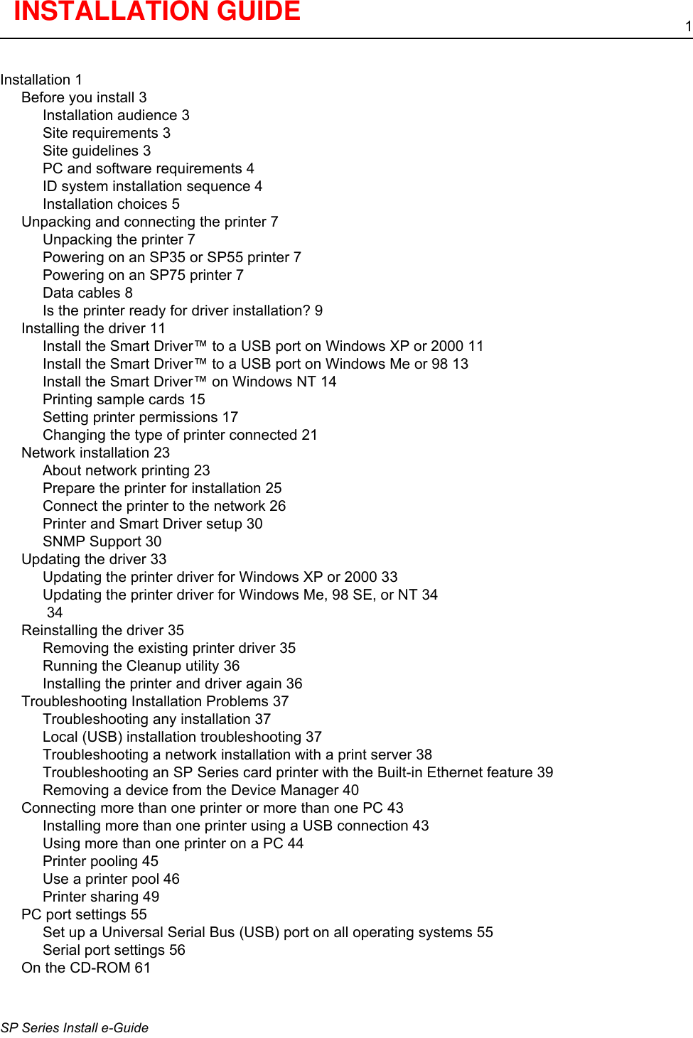 1SP Series Install e-GuideInstallation 1Before you install 3Installation audience 3Site requirements 3Site guidelines 3PC and software requirements 4ID system installation sequence 4Installation choices 5Unpacking and connecting the printer 7Unpacking the printer 7Powering on an SP35 or SP55 printer 7Powering on an SP75 printer 7Data cables 8Is the printer ready for driver installation? 9Installing the driver 11Install the Smart Driver&trade; to a USB port on Windows XP or 2000 11Install the Smart Driver&trade; to a USB port on Windows Me or 98 13Install the Smart Driver&trade; on Windows NT 14Printing sample cards 15Setting printer permissions 17Changing the type of printer connected 21Network installation 23About network printing 23Prepare the printer for installation 25Connect the printer to the network 26Printer and Smart Driver setup 30SNMP Support 30Updating the driver 33Updating the printer driver for Windows XP or 2000 33Updating the printer driver for Windows Me, 98 SE, or NT 34 34Reinstalling the driver 35Removing the existing printer driver 35Running the Cleanup utility 36Installing the printer and driver again 36Troubleshooting Installation Problems 37Troubleshooting any installation 37Local (USB) installation troubleshooting 37Troubleshooting a network installation with a print server 38Troubleshooting an SP Series card printer with the Built-in Ethernet feature 39Removing a device from the Device Manager 40Connecting more than one printer or more than one PC 43Installing more than one printer using a USB connection 43Using more than one printer on a PC 44Printer pooling 45Use a printer pool 46Printer sharing 49PC port settings 55Set up a Universal Serial Bus (USB) port on all operating systems 55Serial port settings 56On the CD-ROM 61INSTALLATION GUIDE 