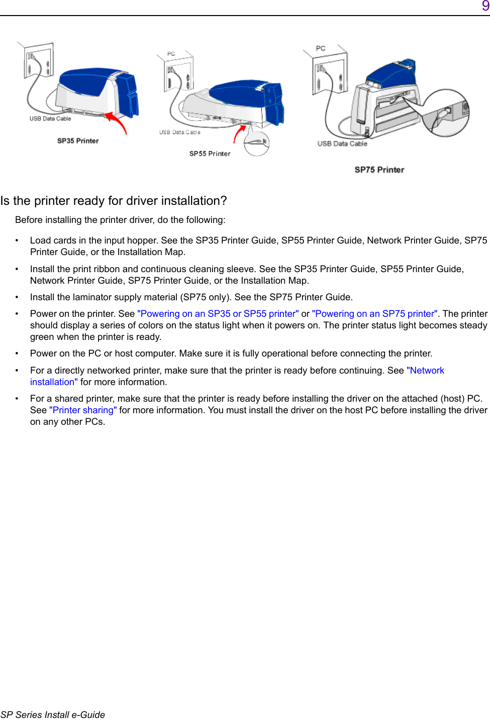 9SP Series Install e-GuideIs the printer ready for driver installation?Before installing the printer driver, do the following:&bull; Load cards in the input hopper. See the SP35 Printer Guide, SP55 Printer Guide, Network Printer Guide, SP75 Printer Guide, or the Installation Map.&bull; Install the print ribbon and continuous cleaning sleeve. See the SP35 Printer Guide, SP55 Printer Guide, Network Printer Guide, SP75 Printer Guide, or the Installation Map.&bull; Install the laminator supply material (SP75 only). See the SP75 Printer Guide.&bull; Power on the printer. See "Powering on an SP35 or SP55 printer" or "Powering on an SP75 printer". The printer should display a series of colors on the status light when it powers on. The printer status light becomes steady green when the printer is ready.&bull; Power on the PC or host computer. Make sure it is fully operational before connecting the printer.&bull; For a directly networked printer, make sure that the printer is ready before continuing. See "Network installation" for more information.&bull; For a shared printer, make sure that the printer is ready before installing the driver on the attached (host) PC. See "Printer sharing" for more information. You must install the driver on the host PC before installing the driver on any other PCs. 