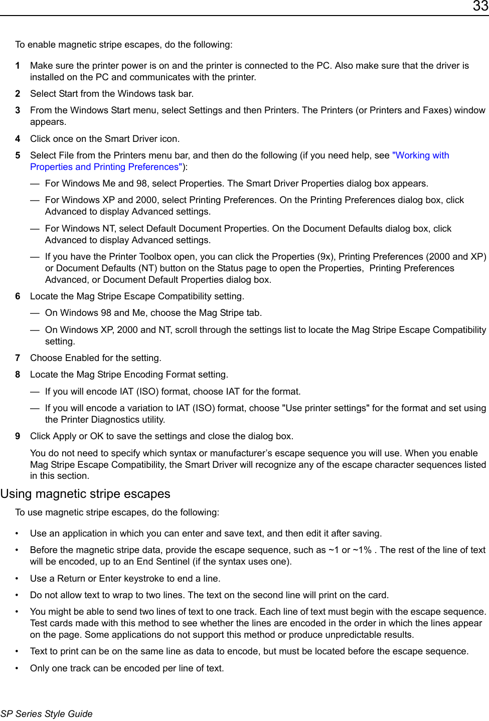 33SP Series Style GuideTo enable magnetic stripe escapes, do the following: 1Make sure the printer power is on and the printer is connected to the PC. Also make sure that the driver is installed on the PC and communicates with the printer.2Select Start from the Windows task bar.3From the Windows Start menu, select Settings and then Printers. The Printers (or Printers and Faxes) window appears.4Click once on the Smart Driver icon.5Select File from the Printers menu bar, and then do the following (if you need help, see "Working with Properties and Printing Preferences"):&mdash;  For Windows Me and 98, select Properties. The Smart Driver Properties dialog box appears.&mdash;  For Windows XP and 2000, select Printing Preferences. On the Printing Preferences dialog box, click Advanced to display Advanced settings.&mdash;  For Windows NT, select Default Document Properties. On the Document Defaults dialog box, click Advanced to display Advanced settings.&mdash;  If you have the Printer Toolbox open, you can click the Properties (9x), Printing Preferences (2000 and XP) or Document Defaults (NT) button on the Status page to open the Properties,  Printing Preferences Advanced, or Document Default Properties dialog box. 6Locate the Mag Stripe Escape Compatibility setting. &mdash;  On Windows 98 and Me, choose the Mag Stripe tab. &mdash;  On Windows XP, 2000 and NT, scroll through the settings list to locate the Mag Stripe Escape Compatibility setting. 7Choose Enabled for the setting.8Locate the Mag Stripe Encoding Format setting.&mdash;  If you will encode IAT (ISO) format, choose IAT for the format.&mdash;  If you will encode a variation to IAT (ISO) format, choose "Use printer settings" for the format and set using the Printer Diagnostics utility.9Click Apply or OK to save the settings and close the dialog box. You do not need to specify which syntax or manufacturer&rsquo;s escape sequence you will use. When you enable Mag Stripe Escape Compatibility, the Smart Driver will recognize any of the escape character sequences listed in this section.Using magnetic stripe escapesTo use magnetic stripe escapes, do the following:&bull; Use an application in which you can enter and save text, and then edit it after saving.&bull; Before the magnetic stripe data, provide the escape sequence, such as ~1 or ~1% . The rest of the line of text will be encoded, up to an End Sentinel (if the syntax uses one). &bull; Use a Return or Enter keystroke to end a line. &bull; Do not allow text to wrap to two lines. The text on the second line will print on the card.&bull; You might be able to send two lines of text to one track. Each line of text must begin with the escape sequence. Test cards made with this method to see whether the lines are encoded in the order in which the lines appear on the page. Some applications do not support this method or produce unpredictable results.&bull; Text to print can be on the same line as data to encode, but must be located before the escape sequence.&bull; Only one track can be encoded per line of text. 