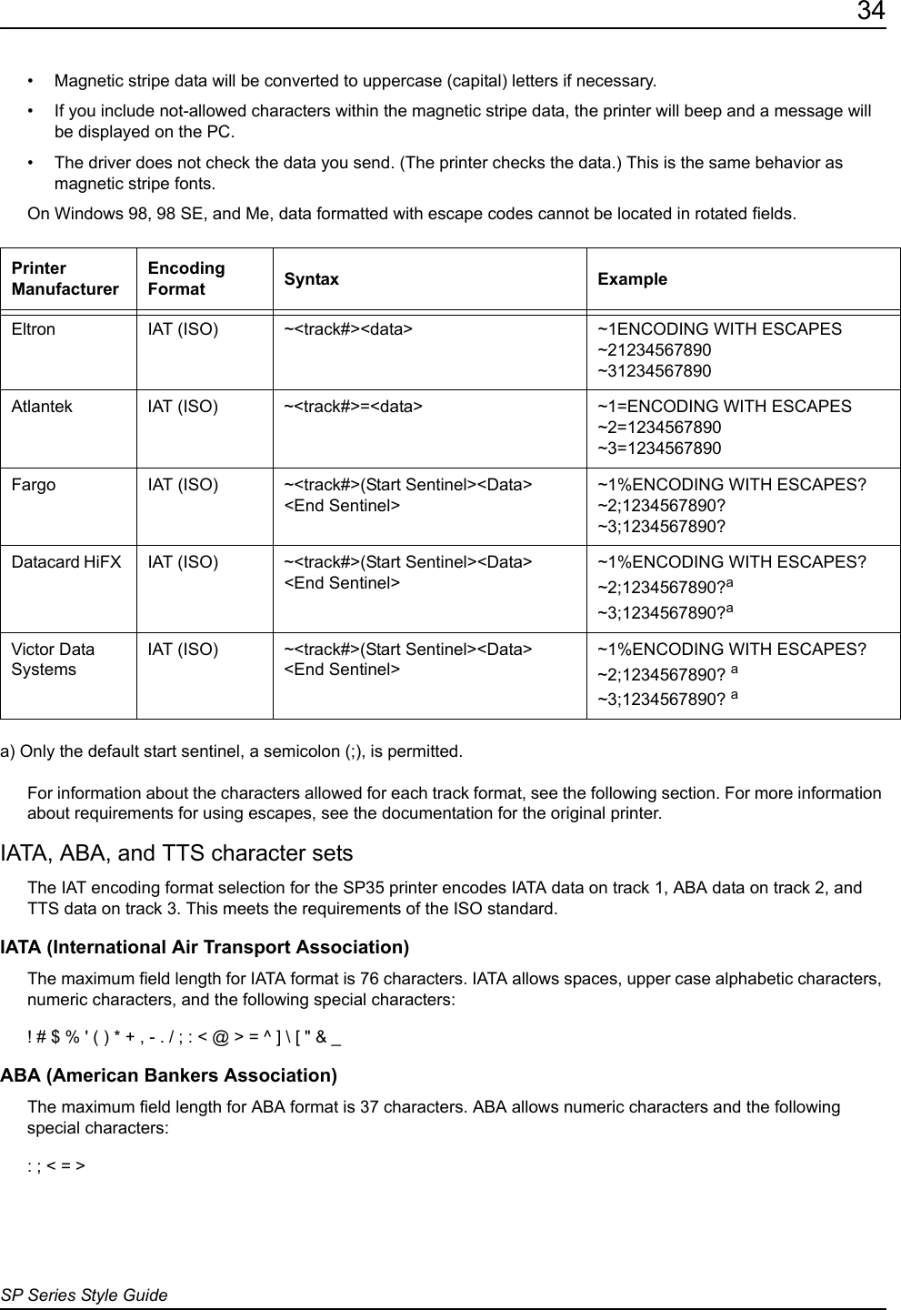 34SP Series Style Guide&bull; Magnetic stripe data will be converted to uppercase (capital) letters if necessary.&bull; If you include not-allowed characters within the magnetic stripe data, the printer will beep and a message will be displayed on the PC.&bull; The driver does not check the data you send. (The printer checks the data.) This is the same behavior as magnetic stripe fonts.On Windows 98, 98 SE, and Me, data formatted with escape codes cannot be located in rotated fields.a) Only the default start sentinel, a semicolon (;), is permitted.For information about the characters allowed for each track format, see the following section. For more information about requirements for using escapes, see the documentation for the original printer. IATA, ABA, and TTS character setsThe IAT encoding format selection for the SP35 printer encodes IATA data on track 1, ABA data on track 2, and TTS data on track 3. This meets the requirements of the ISO standard.IATA (International Air Transport Association)The maximum field length for IATA format is 76 characters. IATA allows spaces, upper case alphabetic characters, numeric characters, and the following special characters:! # $ % ' ( ) * + , - . / ; : < @ > = ^ ] \ [ " &amp; _ABA (American Bankers Association) The maximum field length for ABA format is 37 characters. ABA allows numeric characters and the following special characters:: ; < = >Printer ManufacturerEncoding Format Syntax ExampleEltron IAT (ISO) ~<track#><data> ~1ENCODING WITH ESCAPES~21234567890~31234567890Atlantek IAT (ISO) ~<track#>=<data> ~1=ENCODING WITH ESCAPES~2=1234567890~3=1234567890Fargo IAT (ISO) ~<track#>(Start Sentinel><Data> <End Sentinel>~1%ENCODING WITH ESCAPES?~2;1234567890?~3;1234567890?Datacard HiFX  IAT (ISO) ~<track#>(Start Sentinel><Data> <End Sentinel>~1%ENCODING WITH ESCAPES?~2;1234567890?a ~3;1234567890?a Victor Data Systems IAT (ISO) ~<track#>(Start Sentinel><Data> <End Sentinel>~1%ENCODING WITH ESCAPES?~2;1234567890? a~3;1234567890? a