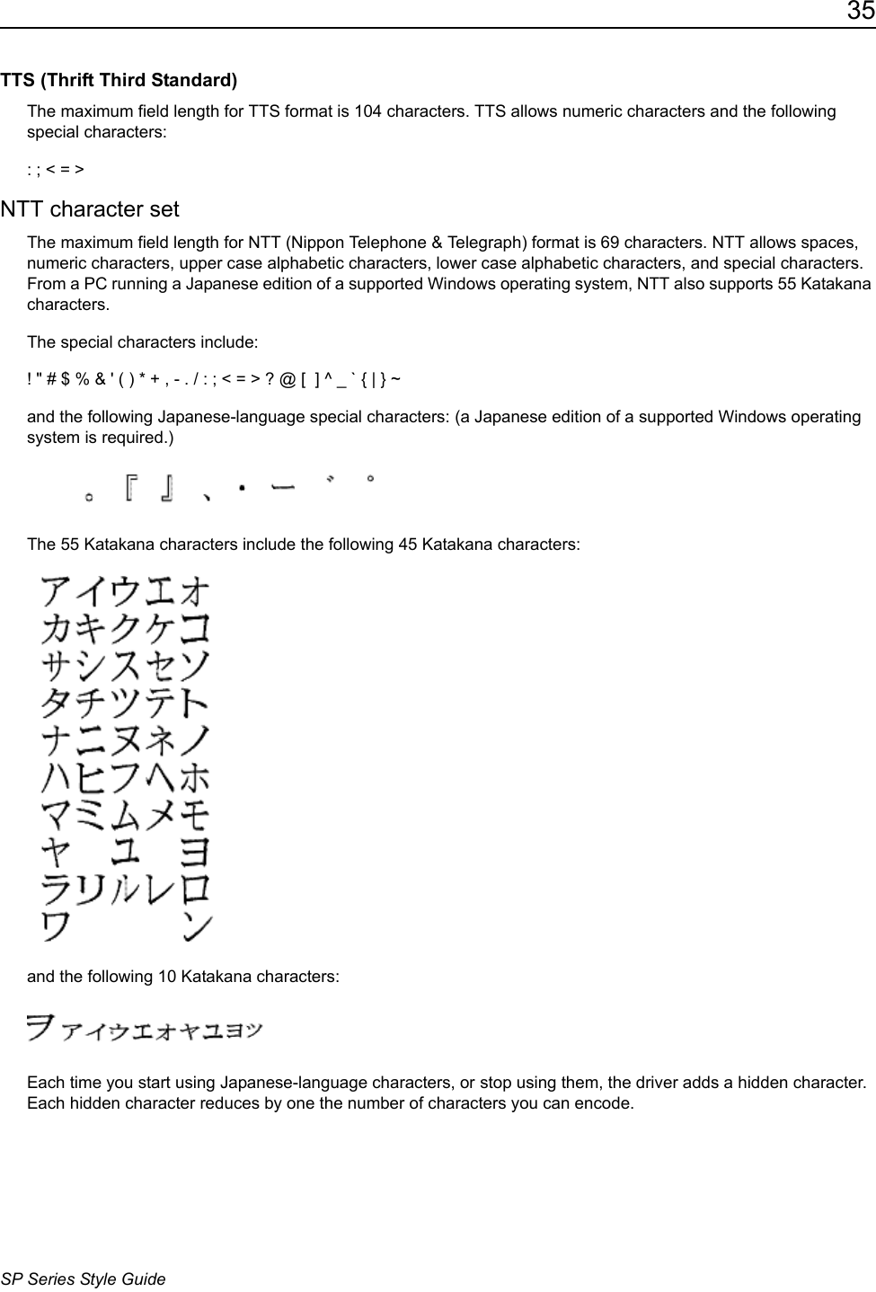 35SP Series Style GuideTTS (Thrift Third Standard) The maximum field length for TTS format is 104 characters. TTS allows numeric characters and the following special characters: : ; < = >NTT character setThe maximum field length for NTT (Nippon Telephone &amp; Telegraph) format is 69 characters. NTT allows spaces, numeric characters, upper case alphabetic characters, lower case alphabetic characters, and special characters. From a PC running a Japanese edition of a supported Windows operating system, NTT also supports 55 Katakana characters. The special characters include: ! " # $ % &amp; ' ( ) * + , - . / : ; < = > ? @ [  ] ^ _ ` { | } ~and the following Japanese-language special characters: (a Japanese edition of a supported Windows operating system is required.)The 55 Katakana characters include the following 45 Katakana characters:and the following 10 Katakana characters: Each time you start using Japanese-language characters, or stop using them, the driver adds a hidden character. Each hidden character reduces by one the number of characters you can encode.