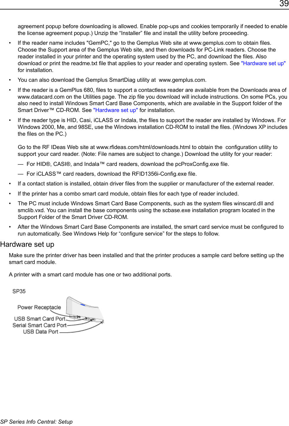39SP Series Info Central: Setupagreement popup before downloading is allowed. Enable pop-ups and cookies temporarily if needed to enable the license agreement popup.) Unzip the &ldquo;Installer&rdquo; file and install the utility before proceeding. &bull; If the reader name includes "GemPC," go to the Gemplus Web site at www.gemplus.com to obtain files. Choose the Support area of the Gemplus Web site, and then downloads for PC-Link readers. Choose the reader installed in your printer and the operating system used by the PC, and download the files. Also download or print the readme.txt file that applies to your reader and operating system. See "Hardware set up" for installation.&bull; You can also download the Gemplus SmartDiag utility at  www.gemplus.com.&bull; If the reader is a GemPlus 680, files to support a contactless reader are available from the Downloads area of www.datacard.com on the Utilities page. The zip file you download will include instructions. On some PCs, you also need to install Windows Smart Card Base Components, which are available in the Support folder of the Smart Driver&trade; CD-ROM. See "Hardware set up" for installation.&bull; If the reader type is HID, Casi, iCLASS or Indala, the files to support the reader are installed by Windows. For Windows 2000, Me, and 98SE, use the Windows installation CD-ROM to install the files. (Windows XP includes the files on the PC.)   Go to the RF IDeas Web site at www.rfideas.com/html/downloads.html to obtain the  configuration utility to support your card reader. (Note: File names are subject to change.) Download the utility for your reader:&mdash;  For HID&reg;, CASI&reg;, and Indala&trade; card readers, download the pcProxConfig.exe file. &mdash;  For iCLASS&trade; card readers, download the RFID1356i-Config.exe file. &bull; If a contact station is installed, obtain driver files from the supplier or manufacturer of the external reader.&bull; If the printer has a combo smart card module, obtain files for each type of reader included.&bull; The PC must include Windows Smart Card Base Components, such as the system files winscard.dll and smclib.vxd. You can install the base components using the scbase.exe installation program located in the Support Folder of the Smart Driver CD-ROM.&bull; After the Windows Smart Card Base Components are installed, the smart card service must be configured to run automatically. See Windows Help for &ldquo;configure service&rdquo; for the steps to follow.Hardware set upMake sure the printer driver has been installed and that the printer produces a sample card before setting up the smart card module. A printer with a smart card module has one or two additional ports. 