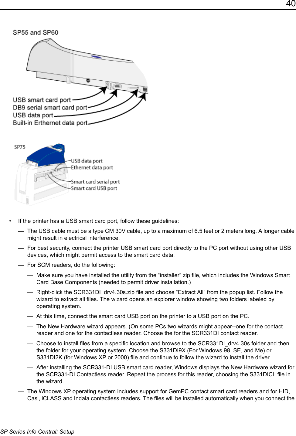 40SP Series Info Central: Setup&bull; If the printer has a USB smart card port, follow these guidelines:&mdash;  The USB cable must be a type CM 30V cable, up to a maximum of 6.5 feet or 2 meters long. A longer cable might result in electrical interference.&mdash;  For best security, connect the printer USB smart card port directly to the PC port without using other USB devices, which might permit access to the smart card data.&mdash;  For SCM readers, do the following:&mdash;  Make sure you have installed the utility from the &ldquo;installer&rdquo; zip file, which includes the Windows Smart Card Base Components (needed to permit driver installation.)&mdash;  Right-click the SCR331DI_drv4.30s.zip file and choose &ldquo;Extract All&rdquo; from the popup list. Follow the wizard to extract all files. The wizard opens an explorer window showing two folders labeled by operating system. &mdash;  At this time, connect the smart card USB port on the printer to a USB port on the PC. &mdash;  The New Hardware wizard appears. (On some PCs two wizards might appear--one for the contact reader and one for the contactless reader. Choose the for the SCR331DI contact reader.&mdash;  Choose to install files from a specific location and browse to the SCR331DI_drv4.30s folder and then the folder for your operating system. Choose the S331DI9X (For Windows 98, SE, and Me) or S331DI2K (for Windows XP or 2000) file and continue to follow the wizard to install the driver.&mdash;  After installing the SCR331-DI USB smart card reader, Windows displays the New Hardware wizard for the SCR331-DI Contactless reader. Repeat the process for this reader, choosing the S331DICL file in the wizard. &mdash;  The Windows XP operating system includes support for GemPC contact smart card readers and for HID, Casi, iCLASS and Indala contactless readers. The files will be installed automatically when you connect the 