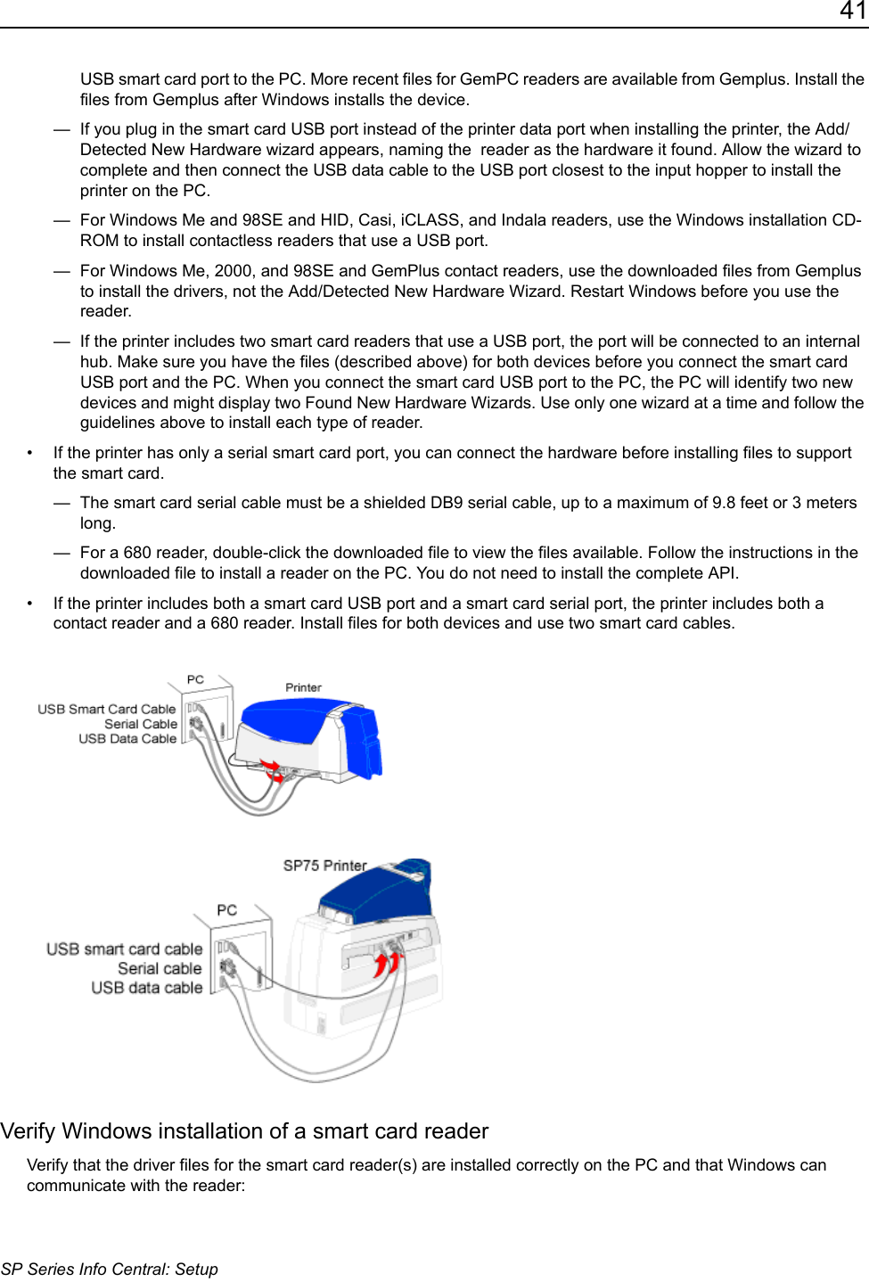 41SP Series Info Central: SetupUSB smart card port to the PC. More recent files for GemPC readers are available from Gemplus. Install the files from Gemplus after Windows installs the device.&mdash;  If you plug in the smart card USB port instead of the printer data port when installing the printer, the Add/Detected New Hardware wizard appears, naming the  reader as the hardware it found. Allow the wizard to complete and then connect the USB data cable to the USB port closest to the input hopper to install the printer on the PC.&mdash;  For Windows Me and 98SE and HID, Casi, iCLASS, and Indala readers, use the Windows installation CD-ROM to install contactless readers that use a USB port.&mdash;  For Windows Me, 2000, and 98SE and GemPlus contact readers, use the downloaded files from Gemplus to install the drivers, not the Add/Detected New Hardware Wizard. Restart Windows before you use the reader.&mdash;  If the printer includes two smart card readers that use a USB port, the port will be connected to an internal hub. Make sure you have the files (described above) for both devices before you connect the smart card USB port and the PC. When you connect the smart card USB port to the PC, the PC will identify two new devices and might display two Found New Hardware Wizards. Use only one wizard at a time and follow the guidelines above to install each type of reader. &bull; If the printer has only a serial smart card port, you can connect the hardware before installing files to support the smart card. &mdash;  The smart card serial cable must be a shielded DB9 serial cable, up to a maximum of 9.8 feet or 3 meters long. &mdash;  For a 680 reader, double-click the downloaded file to view the files available. Follow the instructions in the downloaded file to install a reader on the PC. You do not need to install the complete API.&bull; If the printer includes both a smart card USB port and a smart card serial port, the printer includes both a contact reader and a 680 reader. Install files for both devices and use two smart card cables.Verify Windows installation of a smart card readerVerify that the driver files for the smart card reader(s) are installed correctly on the PC and that Windows can communicate with the reader: