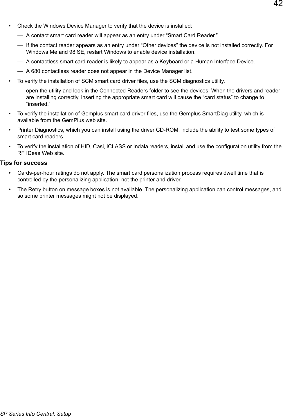 42SP Series Info Central: Setup&bull; Check the Windows Device Manager to verify that the device is installed:&mdash;  A contact smart card reader will appear as an entry under &ldquo;Smart Card Reader.&rdquo;&mdash;  If the contact reader appears as an entry under &ldquo;Other devices&rdquo; the device is not installed correctly. For Windows Me and 98 SE, restart Windows to enable device installation.&mdash;  A contactless smart card reader is likely to appear as a Keyboard or a Human Interface Device.&mdash;  A 680 contactless reader does not appear in the Device Manager list.&bull; To verify the installation of SCM smart card driver files, use the SCM diagnostics utility.&mdash;  open the utility and look in the Connected Readers folder to see the devices. When the drivers and reader are installing correctly, inserting the appropriate smart card will cause the &ldquo;card status&rdquo; to change to &ldquo;inserted.&rdquo;&bull; To verify the installation of Gemplus smart card driver files, use the Gemplus SmartDiag utility, which is available from the GemPlus web site.&bull; Printer Diagnostics, which you can install using the driver CD-ROM, include the ability to test some types of smart card readers. &bull; To verify the installation of HID, Casi, iCLASS or Indala readers, install and use the configuration utility from the RF IDeas Web site.Tips for success&bull;Cards-per-hour ratings do not apply. The smart card personalization process requires dwell time that is controlled by the personalizing application, not the printer and driver. &bull;The Retry button on message boxes is not available. The personalizing application can control messages, and so some printer messages might not be displayed.