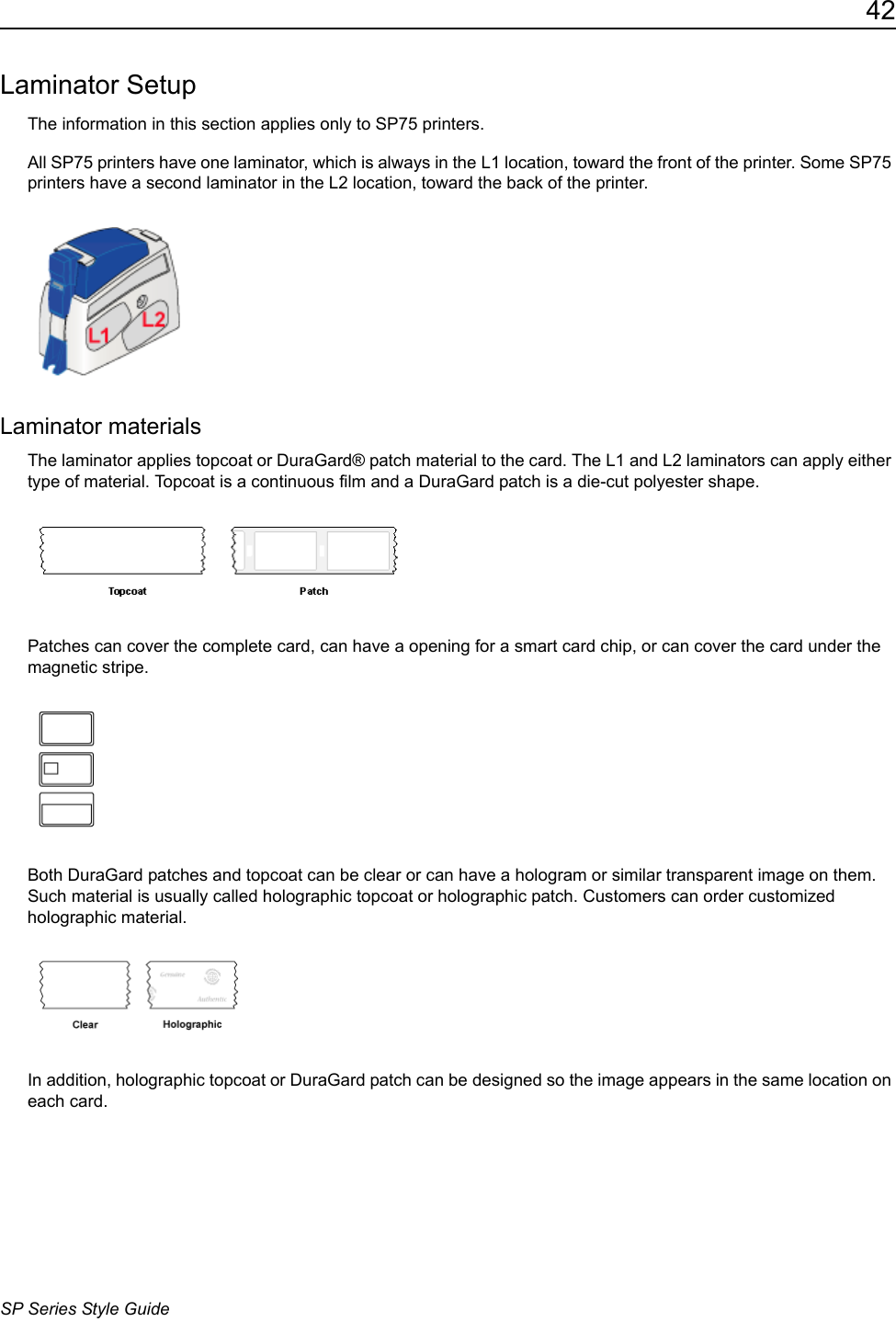 42SP Series Style GuideLaminator SetupThe information in this section applies only to SP75 printers.All SP75 printers have one laminator, which is always in the L1 location, toward the front of the printer. Some SP75 printers have a second laminator in the L2 location, toward the back of the printer.Laminator materialsThe laminator applies topcoat or DuraGard&reg; patch material to the card. The L1 and L2 laminators can apply either type of material. Topcoat is a continuous film and a DuraGard patch is a die-cut polyester shape. Patches can cover the complete card, can have a opening for a smart card chip, or can cover the card under the magnetic stripe. Both DuraGard patches and topcoat can be clear or can have a hologram or similar transparent image on them. Such material is usually called holographic topcoat or holographic patch. Customers can order customized holographic material.In addition, holographic topcoat or DuraGard patch can be designed so the image appears in the same location on each card.