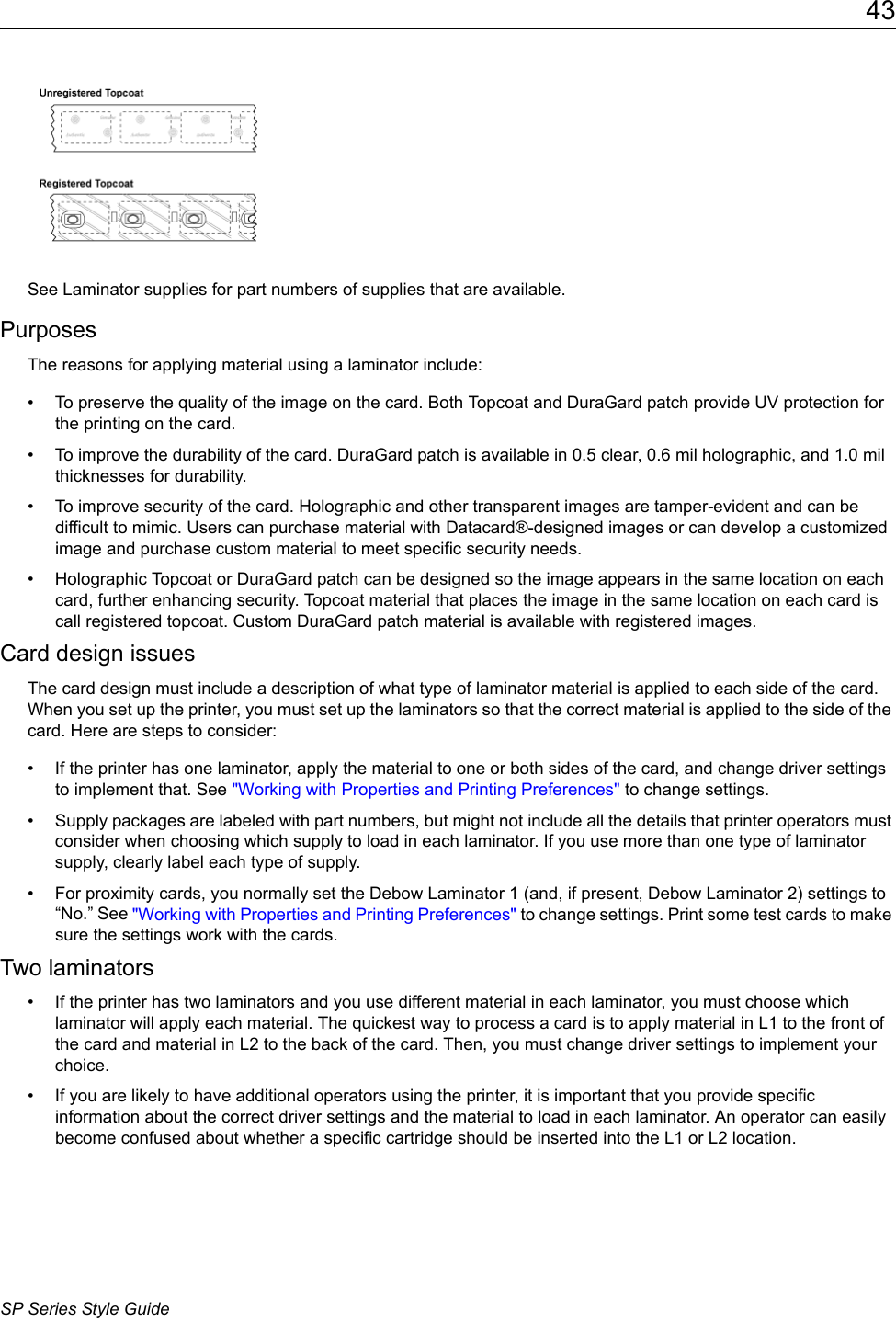 43SP Series Style GuideSee Laminator supplies for part numbers of supplies that are available. Purposes The reasons for applying material using a laminator include:&bull; To preserve the quality of the image on the card. Both Topcoat and DuraGard patch provide UV protection for the printing on the card.&bull; To improve the durability of the card. DuraGard patch is available in 0.5 clear, 0.6 mil holographic, and 1.0 mil thicknesses for durability. &bull; To improve security of the card. Holographic and other transparent images are tamper-evident and can be difficult to mimic. Users can purchase material with Datacard&reg;-designed images or can develop a customized image and purchase custom material to meet specific security needs.&bull; Holographic Topcoat or DuraGard patch can be designed so the image appears in the same location on each card, further enhancing security. Topcoat material that places the image in the same location on each card is call registered topcoat. Custom DuraGard patch material is available with registered images. Card design issuesThe card design must include a description of what type of laminator material is applied to each side of the card. When you set up the printer, you must set up the laminators so that the correct material is applied to the side of the card. Here are steps to consider:&bull; If the printer has one laminator, apply the material to one or both sides of the card, and change driver settings to implement that. See "Working with Properties and Printing Preferences" to change settings.&bull; Supply packages are labeled with part numbers, but might not include all the details that printer operators must consider when choosing which supply to load in each laminator. If you use more than one type of laminator supply, clearly label each type of supply.&bull; For proximity cards, you normally set the Debow Laminator 1 (and, if present, Debow Laminator 2) settings to &ldquo;No.&rdquo; See "Working with Properties and Printing Preferences" to change settings. Print some test cards to make sure the settings work with the cards.Two laminators&bull; If the printer has two laminators and you use different material in each laminator, you must choose which laminator will apply each material. The quickest way to process a card is to apply material in L1 to the front of the card and material in L2 to the back of the card. Then, you must change driver settings to implement your choice. &bull; If you are likely to have additional operators using the printer, it is important that you provide specific information about the correct driver settings and the material to load in each laminator. An operator can easily become confused about whether a specific cartridge should be inserted into the L1 or L2 location. 