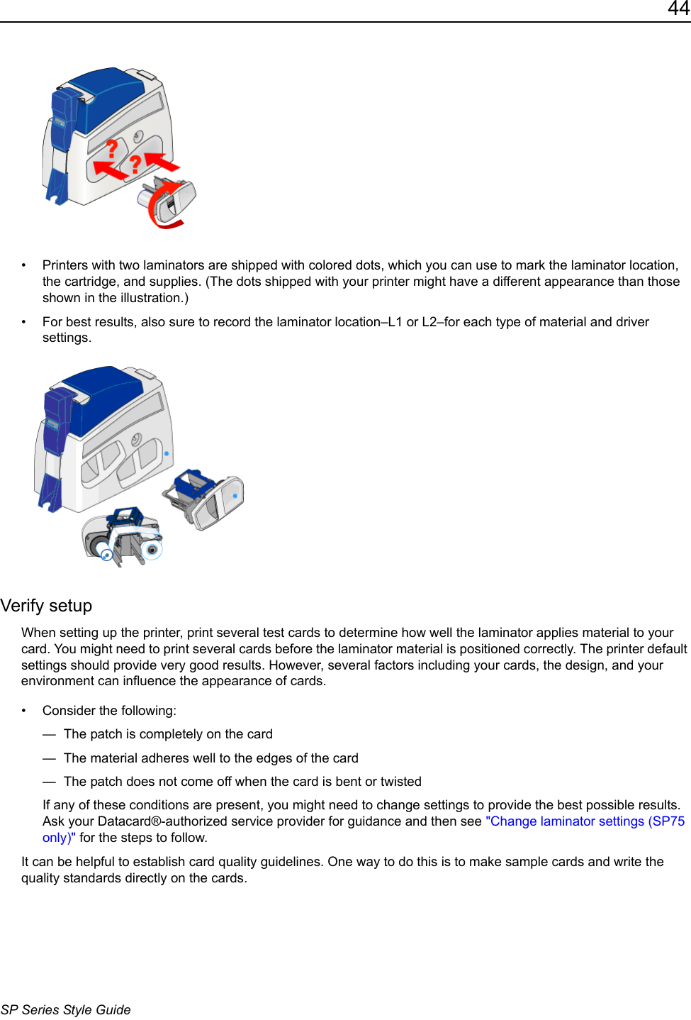 44SP Series Style Guide&bull; Printers with two laminators are shipped with colored dots, which you can use to mark the laminator location, the cartridge, and supplies. (The dots shipped with your printer might have a different appearance than those shown in the illustration.) &bull; For best results, also sure to record the laminator location&ndash;L1 or L2&ndash;for each type of material and driver settings. Verify setupWhen setting up the printer, print several test cards to determine how well the laminator applies material to your card. You might need to print several cards before the laminator material is positioned correctly. The printer default settings should provide very good results. However, several factors including your cards, the design, and your environment can influence the appearance of cards.&bull; Consider the following:&mdash;  The patch is completely on the card&mdash;  The material adheres well to the edges of the card&mdash;  The patch does not come off when the card is bent or twistedIf any of these conditions are present, you might need to change settings to provide the best possible results. Ask your Datacard&reg;-authorized service provider for guidance and then see "Change laminator settings (SP75 only)" for the steps to follow.It can be helpful to establish card quality guidelines. One way to do this is to make sample cards and write the quality standards directly on the cards. 