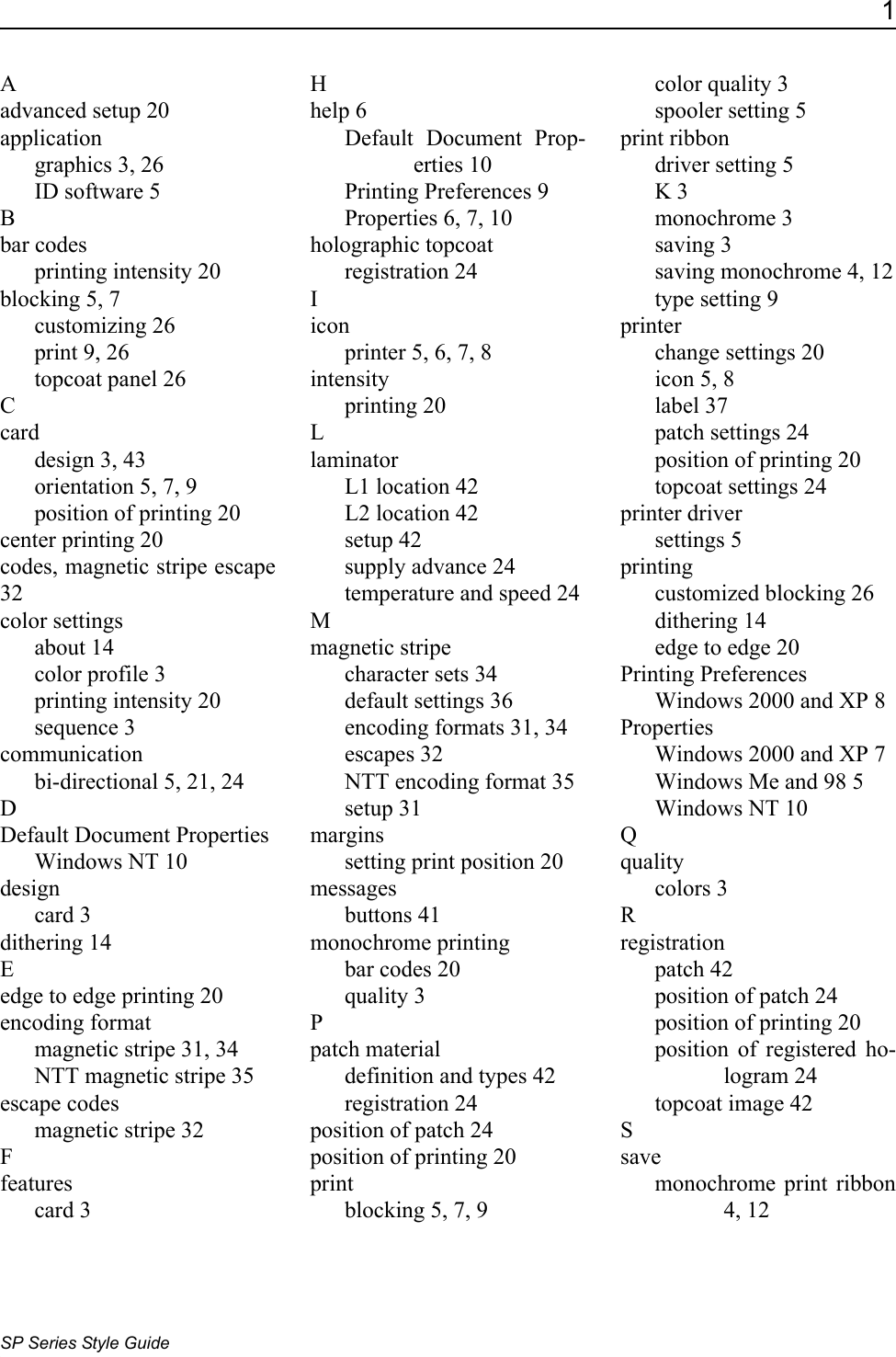 1SP Series Style GuideAadvanced setup 20applicationgraphics 3, 26ID software 5Bbar codesprinting intensity 20blocking 5, 7customizing 26print 9, 26topcoat panel 26Ccarddesign 3, 43orientation 5, 7, 9position of printing 20center printing 20codes, magnetic stripe escape 32color settingsabout 14color profile 3printing intensity 20sequence 3communicationbi-directional 5, 21, 24DDefault Document PropertiesWindows NT 10designcard 3dithering 14Eedge to edge printing 20encoding formatmagnetic stripe 31, 34NTT magnetic stripe 35escape codesmagnetic stripe 32Ffeaturescard 3Hhelp 6Default Document Prop-erties 10Printing Preferences 9Properties 6, 7, 10holographic topcoatregistration 24Iiconprinter 5, 6, 7, 8intensityprinting 20LlaminatorL1 location 42L2 location 42setup 42supply advance 24temperature and speed 24Mmagnetic stripecharacter sets 34default settings 36encoding formats 31, 34escapes 32NTT encoding format 35setup 31marginssetting print position 20messagesbuttons 41monochrome printingbar codes 20quality 3Ppatch materialdefinition and types 42registration 24position of patch 24position of printing 20printblocking 5, 7, 9color quality 3spooler setting 5print ribbondriver setting 5K 3monochrome 3saving 3saving monochrome 4, 12type setting 9printerchange settings 20icon 5, 8label 37patch settings 24position of printing 20topcoat settings 24printer driversettings 5printingcustomized blocking 26dithering 14edge to edge 20Printing PreferencesWindows 2000 and XP 8PropertiesWindows 2000 and XP 7Windows Me and 98 5Windows NT 10Qqualitycolors 3Rregistrationpatch 42position of patch 24position of printing 20position of registered ho-logram 24topcoat image 42Ssavemonochrome print ribbon 4, 12