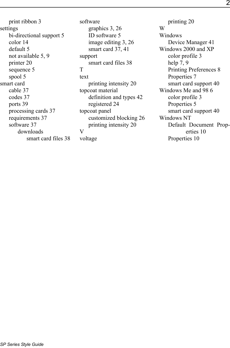 2SP Series Style Guideprint ribbon 3settingsbi-directional support 5color 14default 5not available 5, 9printer 20sequence 5spool 5smart cardcable 37codes 37ports 39processing cards 37requirements 37software 37downloadssmart card files 38softwaregraphics 3, 26ID software 5image editing 3, 26smart card 37, 41supportsmart card files 38Ttextprinting intensity 20topcoat materialdefinition and types 42registered 24topcoat panelcustomized blocking 26printing intensity 20Vvoltageprinting 20WWindowsDevice Manager 41Windows 2000 and XPcolor profile 3help 7, 9Printing Preferences 8Properties 7smart card support 40Windows Me and 98 6color profile 3Properties 5smart card support 40Windows NTDefault Document Prop-erties 10Properties 10