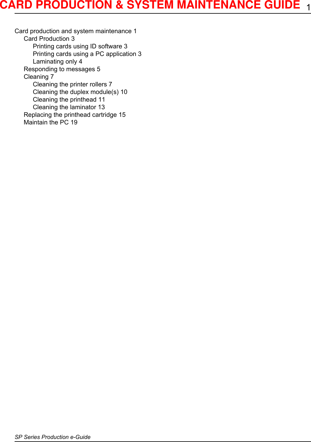 1SP Series Production e-GuideCard production and system maintenance 1Card Production 3Printing cards using ID software 3Printing cards using a PC application 3Laminating only 4Responding to messages 5Cleaning 7Cleaning the printer rollers 7Cleaning the duplex module(s) 10Cleaning the printhead 11Cleaning the laminator 13Replacing the printhead cartridge 15Maintain the PC 19CARD PRODUCTION &amp; SYSTEM MAINTENANCE GUIDE 