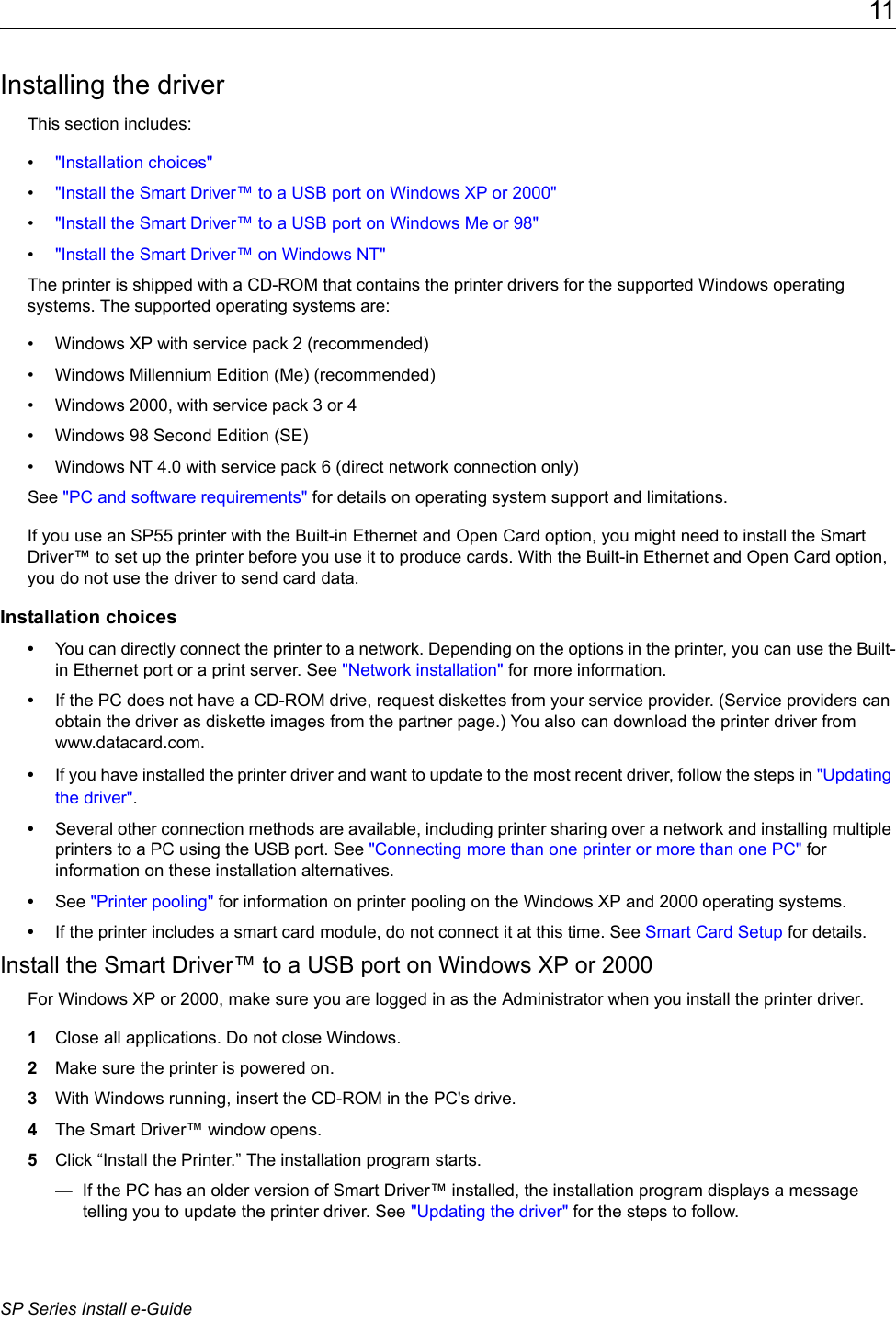 11SP Series Install e-GuideInstalling the driverThis section includes:&bull;"Installation choices"&bull;"Install the Smart Driver&trade; to a USB port on Windows XP or 2000"&bull;"Install the Smart Driver&trade; to a USB port on Windows Me or 98"&bull;"Install the Smart Driver&trade; on Windows NT"The printer is shipped with a CD-ROM that contains the printer drivers for the supported Windows operating systems. The supported operating systems are:&bull; Windows XP with service pack 2 (recommended)&bull; Windows Millennium Edition (Me) (recommended)&bull; Windows 2000, with service pack 3 or 4&bull; Windows 98 Second Edition (SE)&bull; Windows NT 4.0 with service pack 6 (direct network connection only)See "PC and software requirements" for details on operating system support and limitations.If you use an SP55 printer with the Built-in Ethernet and Open Card option, you might need to install the Smart Driver&trade; to set up the printer before you use it to produce cards. With the Built-in Ethernet and Open Card option, you do not use the driver to send card data.Installation choices&bull;You can directly connect the printer to a network. Depending on the options in the printer, you can use the Built-in Ethernet port or a print server. See "Network installation" for more information.&bull;If the PC does not have a CD-ROM drive, request diskettes from your service provider. (Service providers can obtain the driver as diskette images from the partner page.) You also can download the printer driver from www.datacard.com. &bull;If you have installed the printer driver and want to update to the most recent driver, follow the steps in "Updating the driver".&bull;Several other connection methods are available, including printer sharing over a network and installing multiple printers to a PC using the USB port. See "Connecting more than one printer or more than one PC" for information on these installation alternatives.&bull;See "Printer pooling" for information on printer pooling on the Windows XP and 2000 operating systems.&bull;If the printer includes a smart card module, do not connect it at this time. See Smart Card Setup for details.Install the Smart Driver&trade; to a USB port on Windows XP or 2000For Windows XP or 2000, make sure you are logged in as the Administrator when you install the printer driver. 1Close all applications. Do not close Windows.2Make sure the printer is powered on.3With Windows running, insert the CD-ROM in the PC's drive.4The Smart Driver&trade; window opens.5Click &ldquo;Install the Printer.&rdquo; The installation program starts.&mdash;  If the PC has an older version of Smart Driver&trade; installed, the installation program displays a message telling you to update the printer driver. See "Updating the driver" for the steps to follow.