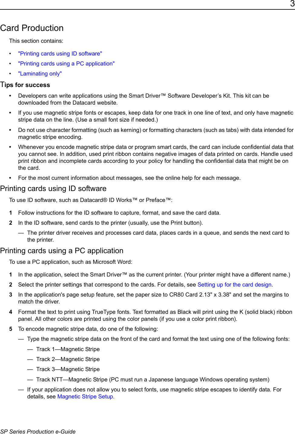 3SP Series Production e-GuideCard ProductionThis section contains:&bull;"Printing cards using ID software"&bull;"Printing cards using a PC application"&bull;"Laminating only"Tips for success&bull;Developers can write applications using the Smart Driver&trade; Software Developer&rsquo;s Kit. This kit can be downloaded from the Datacard website.&bull;If you use magnetic stripe fonts or escapes, keep data for one track in one line of text, and only have magnetic stripe data on the line. (Use a small font size if needed.)&bull;Do not use character formatting (such as kerning) or formatting characters (such as tabs) with data intended for magnetic stripe encoding.&bull;Whenever you encode magnetic stripe data or program smart cards, the card can include confidential data that you cannot see. In addition, used print ribbon contains negative images of data printed on cards. Handle used print ribbon and incomplete cards according to your policy for handling the confidential data that might be on the card.&bull;For the most current information about messages, see the online help for each message.Printing cards using ID softwareTo use ID software, such as Datacard&reg; ID Works&trade; or Preface&trade;:1Follow instructions for the ID software to capture, format, and save the card data.2In the ID software, send cards to the printer (usually, use the Print button).&mdash;  The printer driver receives and processes card data, places cards in a queue, and sends the next card to the printer. Printing cards using a PC applicationTo use a PC application, such as Microsoft Word: 1In the application, select the Smart Driver&trade; as the current printer. (Your printer might have a different name.)2Select the printer settings that correspond to the cards. For details, see Setting up for the card design.3In the application's page setup feature, set the paper size to CR80 Card 2.13" x 3.38" and set the margins to match the driver. 4Format the text to print using TrueType fonts. Text formatted as Black will print using the K (solid black) ribbon panel. All other colors are printed using the color panels (if you use a color print ribbon).5To encode magnetic stripe data, do one of the following:&mdash;  Type the magnetic stripe data on the front of the card and format the text using one of the following fonts:&mdash; Track 1&mdash;Magnetic Stripe &mdash; Track 2&mdash;Magnetic Stripe &mdash; Track 3&mdash;Magnetic Stripe &mdash;  Track NTT&mdash;Magnetic Stripe (PC must run a Japanese language Windows operating system) &mdash;  If your application does not allow you to select fonts, use magnetic stripe escapes to identify data. For details, see Magnetic Stripe Setup.