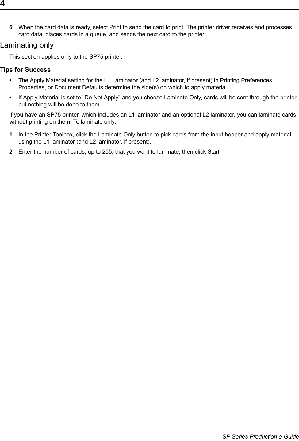 4                      SP Series Production e-Guide6When the card data is ready, select Print to send the card to print. The printer driver receives and processes card data, places cards in a queue, and sends the next card to the printer. Laminating onlyThis section applies only to the SP75 printer.Tips for Success&bull;The Apply Material setting for the L1 Laminator (and L2 laminator, if present) in Printing Preferences, Properties, or Document Defaults determine the side(s) on which to apply material. &bull;If Apply Material is set to "Do Not Apply" and you choose Laminate Only, cards will be sent through the printer but nothing will be done to them. If you have an SP75 printer, which includes an L1 laminator and an optional L2 laminator, you can laminate cards without printing on them. To laminate only:1In the Printer Toolbox, click the Laminate Only button to pick cards from the input hopper and apply material using the L1 laminator (and L2 laminator, if present). 2Enter the number of cards, up to 255, that you want to laminate, then click Start.