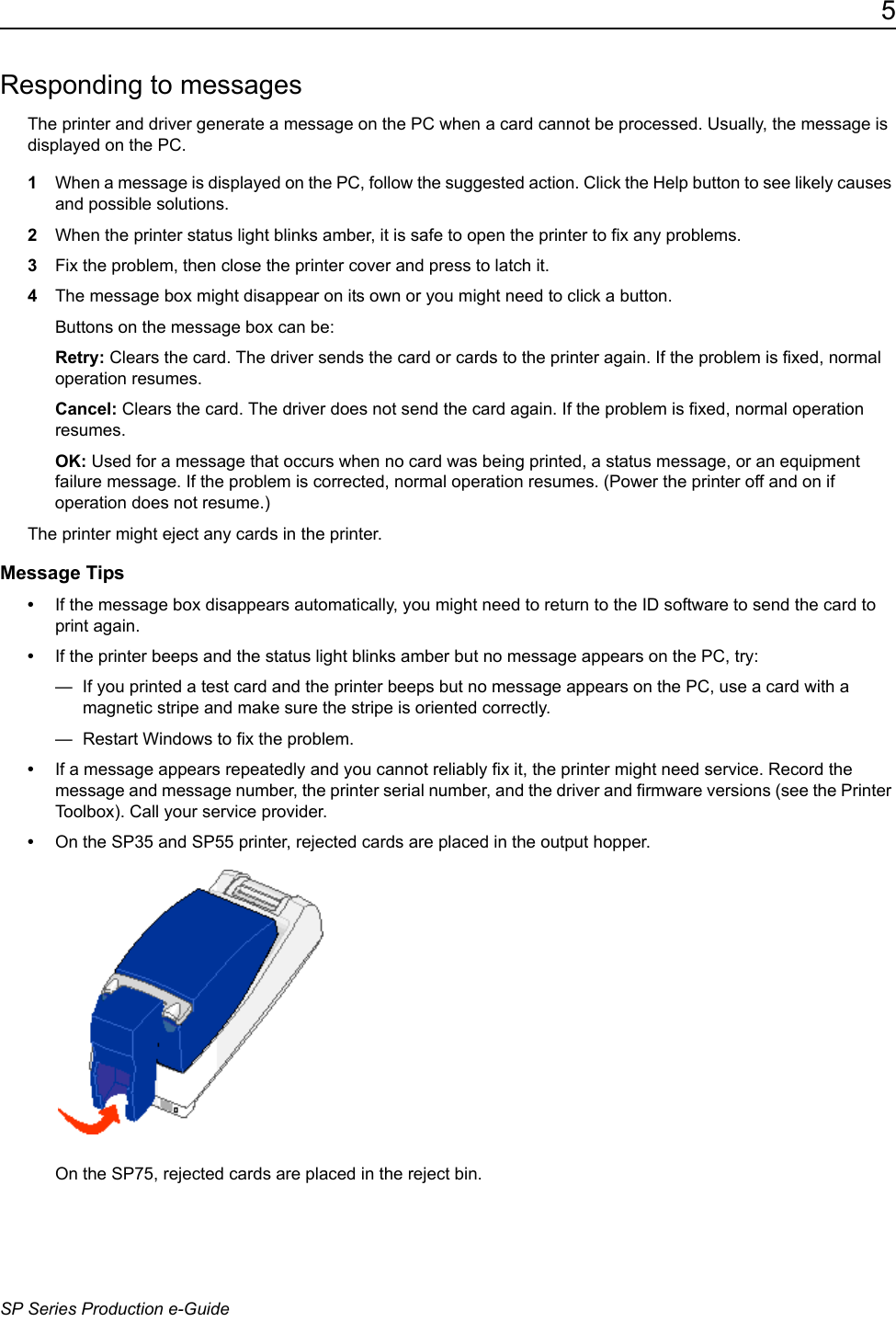 5SP Series Production e-GuideResponding to messagesThe printer and driver generate a message on the PC when a card cannot be processed. Usually, the message is displayed on the PC. 1When a message is displayed on the PC, follow the suggested action. Click the Help button to see likely causes and possible solutions.2When the printer status light blinks amber, it is safe to open the printer to fix any problems.3Fix the problem, then close the printer cover and press to latch it.4The message box might disappear on its own or you might need to click a button. Buttons on the message box can be:Retry: Clears the card. The driver sends the card or cards to the printer again. If the problem is fixed, normal operation resumes.Cancel: Clears the card. The driver does not send the card again. If the problem is fixed, normal operation resumes.OK: Used for a message that occurs when no card was being printed, a status message, or an equipment failure message. If the problem is corrected, normal operation resumes. (Power the printer off and on if operation does not resume.)The printer might eject any cards in the printer. Message Tips&bull;If the message box disappears automatically, you might need to return to the ID software to send the card to print again.&bull;If the printer beeps and the status light blinks amber but no message appears on the PC, try:&mdash;  If you printed a test card and the printer beeps but no message appears on the PC, use a card with a magnetic stripe and make sure the stripe is oriented correctly.&mdash;  Restart Windows to fix the problem.&bull;If a message appears repeatedly and you cannot reliably fix it, the printer might need service. Record the message and message number, the printer serial number, and the driver and firmware versions (see the Printer Toolbox). Call your service provider.&bull;On the SP35 and SP55 printer, rejected cards are placed in the output hopper.On the SP75, rejected cards are placed in the reject bin.