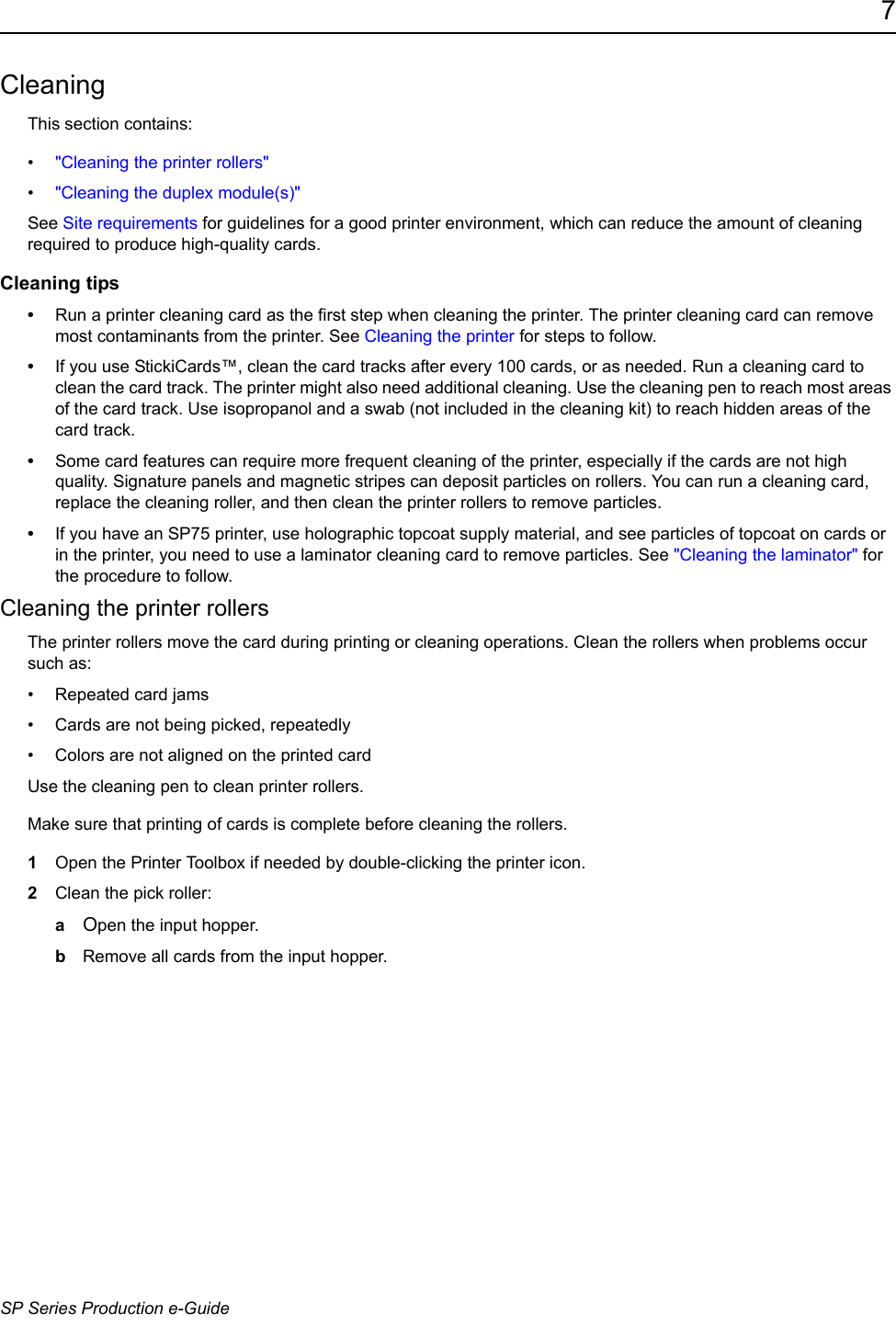 7SP Series Production e-GuideCleaningThis section contains:&bull;"Cleaning the printer rollers"&bull;"Cleaning the duplex module(s)"See Site requirements for guidelines for a good printer environment, which can reduce the amount of cleaning required to produce high-quality cards.Cleaning tips&bull;Run a printer cleaning card as the first step when cleaning the printer. The printer cleaning card can remove most contaminants from the printer. See Cleaning the printer for steps to follow. &bull;If you use StickiCards&trade;, clean the card tracks after every 100 cards, or as needed. Run a cleaning card to clean the card track. The printer might also need additional cleaning. Use the cleaning pen to reach most areas of the card track. Use isopropanol and a swab (not included in the cleaning kit) to reach hidden areas of the card track.&bull;Some card features can require more frequent cleaning of the printer, especially if the cards are not high quality. Signature panels and magnetic stripes can deposit particles on rollers. You can run a cleaning card, replace the cleaning roller, and then clean the printer rollers to remove particles.&bull;If you have an SP75 printer, use holographic topcoat supply material, and see particles of topcoat on cards or in the printer, you need to use a laminator cleaning card to remove particles. See "Cleaning the laminator" for the procedure to follow.Cleaning the printer rollersThe printer rollers move the card during printing or cleaning operations. Clean the rollers when problems occur such as:&bull; Repeated card jams&bull; Cards are not being picked, repeatedly &bull; Colors are not aligned on the printed card Use the cleaning pen to clean printer rollers. Make sure that printing of cards is complete before cleaning the rollers.1Open the Printer Toolbox if needed by double-clicking the printer icon. 2Clean the pick roller:aOpen the input hopper.bRemove all cards from the input hopper.
